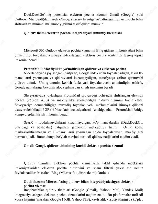 vorlik beradi. gmx (germaniya) katta xotira hajmi va funksiyalarni taqdim etadi, tutanota (germaniya) esa shifrlash va ochiq kodli dasturlashga e'tibor qaratadi duckduckgo'ning potentsial elektron pochta xizmati gmail (google) yoki outlook (microsoft)dan farqli o'laroq, shaxsiy hayotga yo'naltirilganligi, uchi-uchi bilan shifrlash va minimal ma'lumot yig'ishni taklif qilishi mumkin qidiruv tizimi elektron pochta integratsiyasi umumiy ko'rinishi microsoft 365 outlook elektron pochta xizmatini bing qidiruv imkoniyatlari bilan birlashtirib, foydalanuvchilarga indekslangan elektron pochta kontentini tezroq topish imkonini beradi protonmail: maxfiylikka yo'naltirilgan qidiruv va elektron pochta niderlandiyada joylashgan startpage, google indeksidan foydalanadigan, lekin ip-manzillarni yozmagan va qidiruvlarni kuzatmaydigan, maxfiyatga e'tibor qaratuvchi qidiruv tizimi. uning anonim ko'rish funksiyasi foydalanuvchi anonimligini oshirib, google natijalariga bevosita aloqa qilmasdan kirish imkonini beradi shveysariyada joylashgan protonmail provayderi uchi-uchi shifrlangan elektron pochta (256-bit aes) va maxfiylikka yo'naltirilgan qidiruv tizimini taklif etadi. shveysariya qonunchiligiga muvofiq foydalanuvchi ma'lumotlarini himoya qilishni ustuvor deb biladi; pgp shifrlash kabi xususiyatlarni o'z ichiga oladi. protonmail bridge kompyuterdan kirish …