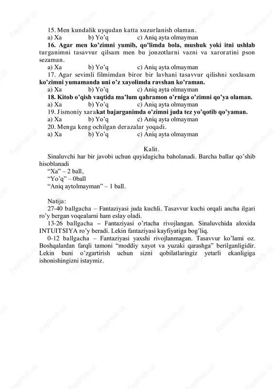 yta olmayman 16. agar men ko’zimni yumib, qo’limda bola, mushuk yoki itni ushlab turganimni tasavvur qilsam men bu jonzotlarni vazni va xaroratini pson sezaman. a) xa b) yo’q c) aniq ayta olmayman 17. agar sevimli filmimdan biror bir lavhani tasavvur qilishni xoxlasam ko’zimni yumamanda uni o’z xayolimda ravshan ko’raman. a) xa b) yo’q c) aniq ayta olmayman 18. kitob o’qish vaqtida ma’lum qahramon o’rniga o’zimni qo’ya olaman. a) xa b) yo’q c) aniq ayta olmayman 19. jismoniy xarakat bajarganimda o’zimni juda tez yo’qotib qo’yaman. a) xa b) yo’q c) aniq ayta olmayman 20. menga keng ochilgan derazalar yoqadi. a) xa b) yo’q c) aniq ayta olmayman kalit. sinaluvchi har bir javobi uchun quyidagicha baholanadi. barcha ballar qo’shib hisoblanadi “xa” – 2 ball, “yo’q” – 0ball “aniq aytolmayman” – 1 ball. natija: 27-40 ballgacha – fantaziyasi juda kuchli. tasavvur kuchi orqali ancha ilgari ro’y bergan voqealarni ham eslay oladi. 13-26 ballgacha …