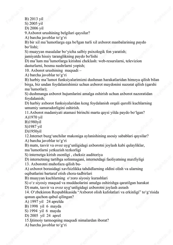 nglikning paydo bo'lishi d) ma’lum ma’lumotlarga kirishni cheklash: web-resurslarni, televizion dasturlarni, bosma nashrlarni yopish; 10. axborot urushining maqsadi – a) barcha javoblar to‘g‘ri b) harbiy ma’lumot funksiyalarimizni dushman harakatlaridan himoya qilish bilan birga, biz undan foydalanishimiz uchun axborot maydonini nazorat qilish (qarshi ma’lumotlar); s) dushmanga axborot hujumlarini amalga oshirish uchun axborot nazoratidan foydalanish; d) harbiy axborot funksiyalaridan keng foydalanish orqali qurolli kuchlarning umumiy samaradorligini oshirish. 11.axborot madaniyati atamasi birinchi marta qaysi yilda paydo bo‘lgan? a)1970 yil b)1980yil s)1987 yil d)1950yil 12.internet buzg‘unchilar makoniga aylanishining asosiy sabablari qaysilar? a) barcha javoblar to‘g‘ri b) matn, tasvir va ovoz uyg‘unligidagi axborotni joylash kabi qulayliklar, ma’lumotlarni yetkazish tezkorligi s) internetga kirish osonligi , cheksiz auditoriya d) internetning tartibga solinmagani, internetdagi faoliyatning maxfiyligi 13. axborotni muhofaza qilish bu- a) axborot borasidagi xavfsizlikka tahdidlarning oldini olish va ularning oqibatlarini bartaraf etish chora-tadbirlari b) muayyan kuchlarning o‘zoro siyosiy kurashlari s) o‘z siyosiy maqsad va muddaolarini amalga oshirishga …