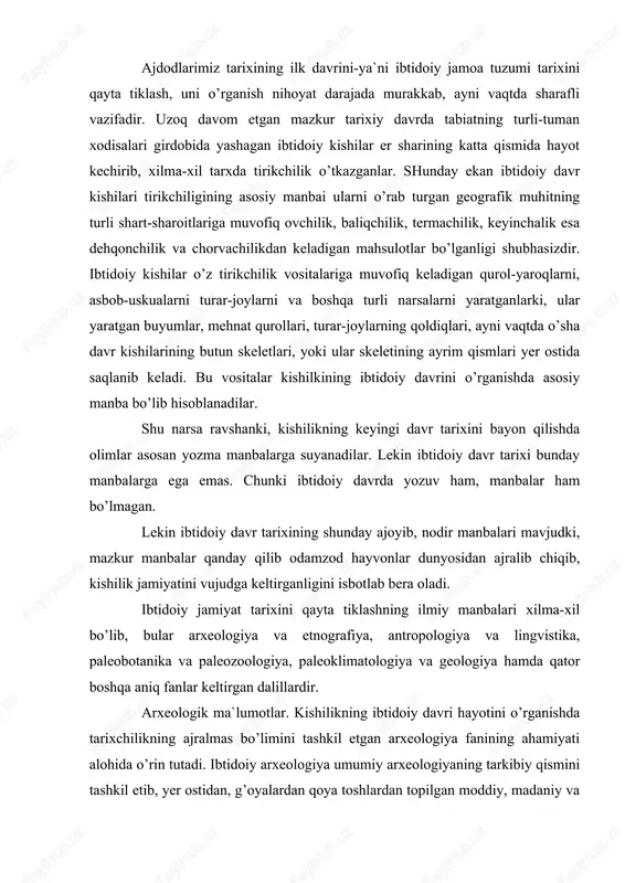 k ma`lumotlar. kishilikning ibtidoiy davri hayotini o’rganishda tarixchilikning ajralmas bo’limini tashkil etgan arxeologiya fanining ahamiyati alohida o’rin tutadi. ibtidoiy arxeologiya umumiy arxeologiyaning tarkibiy qismini tashkil etib, yer ostidan, g’oyalardan qoya toshlardan topilgan moddiy, madaniy va san`at buyumlarini sinchiklab o’rganish asosida kishilik jamiyati tarixining yozuvgacha bo’lgan ibtidoiy davri tarixini sinchiklab o’rganadi. odamlar yozishni bundan 5 ming yillar ilgari o’rgangan bo’lsalar, dastlabki oddiy tosh qurollar yasashni va ulardan foydalanishni esa qariyb bundan 3,5-3 million yil muqaddam bila boshlashganlar». ana shu katta davr tarixini tiklash va o’rganish ibtidoiy arxeologiya fani oldida turgan eng muxim va sharafli vazifadir. shuni ta`kidlab o’tish kerakki, yozuv va yozma manbalar kishilikning ibtidoiy hayoti haqida juda oz ma`lumot beradi. demak, bu sohada arxeologiya fanining ahamiyati hammadan kattadir. mazkur fan mutaxassislari esa juda ko’p va xilma-xil arxeologik yodgorliklarni o’rganadilar. demak, arxeologiya kishilikning er ostida qolib ketgan moddiy, madaniy qoldiqlarini qidirib topishi va ularni tekshiruvchi tarixiy fandir. arxeologaya mutaxassisi tosh qurollarni, …