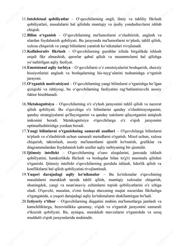 iyati. 8. boshqaruv va o‘zini boshqarish – o‘quvchilarning o‘z xulq-atvorini, emotsiyalarini va diqqatini nazorat qilish, o‘z-o‘zini motivatsiya qilish va o‘z o‘rganish jarayonini samarali boshqarish ko‘nikmalari. 9. bilimlarni mustahkamlash – o‘quvchilarning o‘rgangan bilimlarini takrorlash va qayta ishlash orqali ularni yanada mustahkamlash va uzoq muddatli yodda saqlash. 10. mas’uliyat va etika – o‘quvchilarga o‘z fikrlarini, qarorlarini va harakatlarini mas’uliyatli tarzda amalga oshirishni o‘rgatish, bu esa ularning shaxsiy va ijtimoiy javobgarligini oshiradi. 11. intelektual qobiliyatlar – o‘quvchilarning ongli, ilmiy va tahliliy fikrlash qobiliyatlari, masalalarni hal qilishda mantiqiy va ijodiy yondashuvlarni ishlab chiqish. 12. bilim o‘rganish – o‘quvchilarning ma'lumotlarni o‘zlashtirish, anglash va ulardan foydalanish qobiliyati. bu jarayonda ma'lumotlarni to‘plash, tahlil qilish, xulosa chiqarish va yangi bilimlarni yaratish ko‘nikmalari rivojlanadi. 13. kollaborativ fikrlash – o‘quvchilarning guruhlar ichida birgalikda ishlash orqali fikr almashish, qarorlar qabul qilish va muammolarni hal qilishga yo‘naltirilgan aqliy faoliyat. 14. emotsional aqliy tarbiya – o‘quvchilarni o‘z emotsiyalarini boshqarish, shaxsiy hissiyotlarini anglash va …