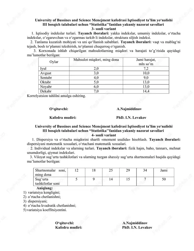 as tarkib li indekslar, struktura siljish indeksi. 2. tanlama kuzatish mohiyati va uni qo‘llanish sabablari. tayanch iboralari: vaqt va mablag‘ni tejash, bosh to‘plamni tekshirish, to‘plamni chuqurroq o‘rganish. 3. korxonada ishlab chiqarilgan mahsulotlarning miqdori va harajati to’g’risida quyidagi ma’lumotlar berilgan: oylar mahsulot miqdori, ming dona jami harajat, mln so’m iyul 2,0 7,2 avgust 3,0 10,0 sentabr 4,0 9,0 oktabr 5,0 13,0 noyabr 6,0 13,0 dekabr 7,0 14,4 korrelyatsion tahlilni amalga oshiring. o‘qituvchi: a.najmiddinov kafedra mudiri: phd. i.n. levakov university of bussines and science menejment kafedrasi iqtisodiyot ta’lim yo‘nalishi iii bosqich talabalari uchun “statistika’’fanidan yakuniy nazorat savollari 4- sonli variant 1. dispersiya va o‘rtacha miqdorini shartli «moment usulida» hisoblash. tayanch iboralari: dispersiyani matematik xossalari, o‘rtachani matematik xossalari. 2. individual indekslar va ularning turlari. tayanch iboralari: fizik hajm, baho, tannarx, mehnat unumdorligi, qiymat indekslari. 3. viloyat sug’urta tashkilotlari va ularning tuzgan shaxsiy sug’urta shartnomalari haqida quyidagi ma’lumotlar berilgan: shartnomalar soni, ming dona 12 …