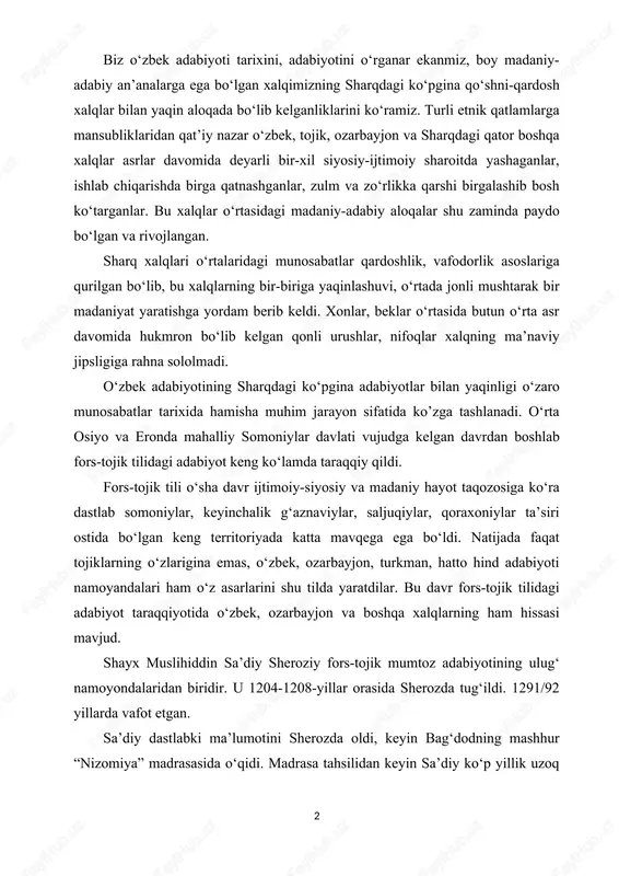 tojik tilidagi adabiyot taraqqiyotida o‘zbek, ozarbayjon va boshqa xalqlarning ham hissasi mavjud. shayx muslihiddin sa’diy sheroziy fors-tojik mumtoz adabiyotining ulug‘ namoyondalaridan biridir. u 1204-1208-yillar orasida sherozda tug‘ildi. 1291/92 yillarda vafot etgan. sa’diy dastlabki ma’lumotini sherozda oldi, keyin bag‘dodning mashhur “nizomiya” madrasasida o‘qidi. madrasa tahsilidan keyin sa’diy ko‘p yillik uzoq safarga jo‘nab, sharqning bir qancha mamlakatlarini kezib chiqdi va ahli saliblar qo‘liga asir tushdi. bir muncha vaqtdan so‘ng xalablik bir do‘sti uni asirlikdan ozod etib oldi. “bo‘ston” asari bilan shuhrat qozongan sa’diyni fors viloyatining hokimi abubakr ibn sa’diy zangiy o‘z saroyiga taklif qildi. sa’diy unga bag‘ishlab bir necha qasida yozadi, ammo saroyga bormaydi. chunki u: “ba dast ohaki tafta kardan xamir, beh az dast bar sina peshi amir” (o‘tdek ohakni qo‘l bilan qorib xamir qilmoq, amir oldida qo‘lni ko‘ksiga qovushtirib turishdan yaxshiroq) deb hisoblar edi. sa’diy butun kuch-qudratini badiiy ijodga bag‘ishladi, hayot tajribalarini, safar taassurotlarini, orzu armonlarini badiiy asarlarida mujassamlantirdi. sa’diy …
