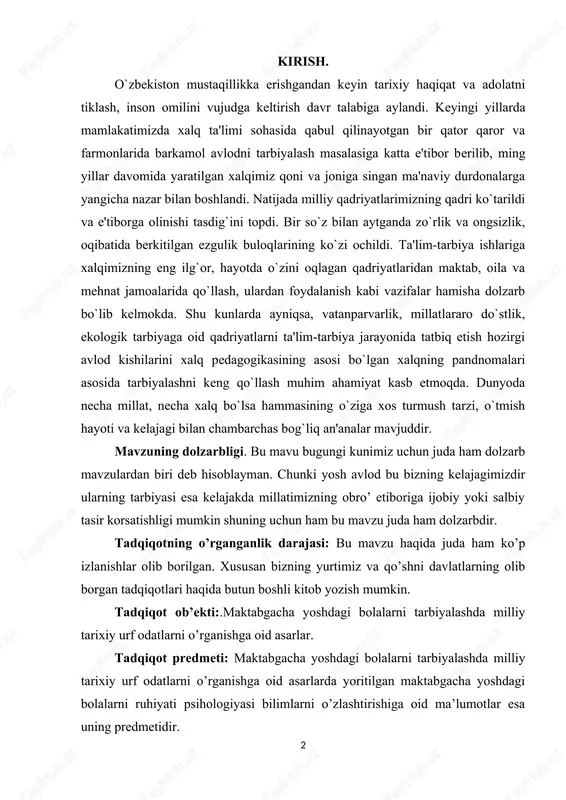 arbiya jarayonida tatbiq etish hozirgi avlod kishilarini xalq pedagogikasining asosi bo`lgan xalqning pandnomalari asosida tarbiyalashni keng qo`llash muhim ahamiyat kasb etmoqda. dunyoda necha millat, necha xalq bo`lsa hammasining o`ziga xos turmush tarzi, o`tmish hayoti va kelajagi bilan chambarchas bog`liq an'analar mavjuddir. mavzuning dolzarbligi. bu mavu bugungi kunimiz uchun juda ham dolzarb mavzulardan biri deb hisoblayman. chunki yosh avlod bu bizning kelajagimizdir ularning tarbiyasi esa kelajakda millatimizning obro’ etiboriga ijobiy yoki salbiy tasir korsatishligi mumkin shuning uchun ham bu mavzu juda ham dolzarbdir. tadqiqotning o’rganganlik darajasi: bu mavzu haqida juda ham ko’p izlanishlar olib borilgan. xususan bizning yurtimiz va qo’shni davlatlarning olib borgan tadqiqotlari haqida butun boshli kitob yozish mumkin. tadqiqot ob’ekti:.maktabgacha yoshdagi bolalarni tarbiyalashda milliy tarixiy urf odatlarni o’rganishga oid asarlar. tadqiqot predmeti: maktabgacha yoshdagi bolalarni tarbiyalashda milliy tarixiy urf odatlarni o’rganishga oid asarlarda yoritilgan maktabgacha yoshdagi bolalarni ruhiyati psihologiyasi bilimlarni o’zlashtirishiga oid ma’lumotlar esa uning predmetidir. 3 tadqiqotning maqsadi: …