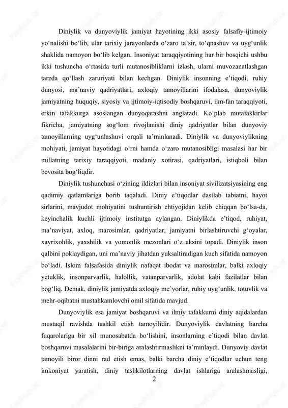 xloqiy yetuklik, insonparvarlik, halollik, vatanparvarlik, adolat kabi fazilatlar bilan bog‘liq. demak, diniylik jamiyatda axloqiy me’yorlar, ruhiy uyg‘unlik, totuvlik va mehr-oqibatni mustahkamlovchi omil sifatida mavjud. dunyoviylik esa jamiyat boshqaruvi va ilmiy tafakkurni diniy aqidalardan mustaqil ravishda tashkil etish tamoyilidir. dunyoviylik davlatning barcha fuqarolariga bir xil munosabatda bo‘lishini, insonlarning e’tiqodi bilan davlat boshqaruvi masalalarini bir-biriga aralashtirmaslikni ta’minlaydi. dunyoviy davlat tamoyili biror dinni rad etish emas, balki barcha diniy e’tiqodlar uchun teng imkoniyat yaratish, diniy tashkilotlarning davlat ishlariga aralashmasligi, 2 davlatning esa diniy boshqaruvga ta’sir etmasligini bildiradi. bu tamoyil fuqarolarning huquq va erkinliklarini himoya qilish, jamiyatda bag‘rikenglikni mustahkamlash, ilm-fan rivoji uchun sharoit yaratishning muhim kafolatlaridan biridir. diniylik va dunyoviylikning jamiyat taraqqiyotidagi o‘rnini baholash uchun ularning tarixiy rivojlanishiga nazar tashlash lozim. insoniyat tarixida diniy qadriyatlar ijtimoiy ongni shakllantirish, jamiyatda axloqiy mezonlarni o‘rnatishda muhim o‘rin tutgan. qadimgi sivilizatsiyalar, o‘rta asrlar jamiyati, sharq uyg‘onish davri shaxsiyatida diniylik insonning ma’naviy yetukligi, ruhiy pokizaligi, jamoatchilik ruhini mustahkamlovchi kuch …