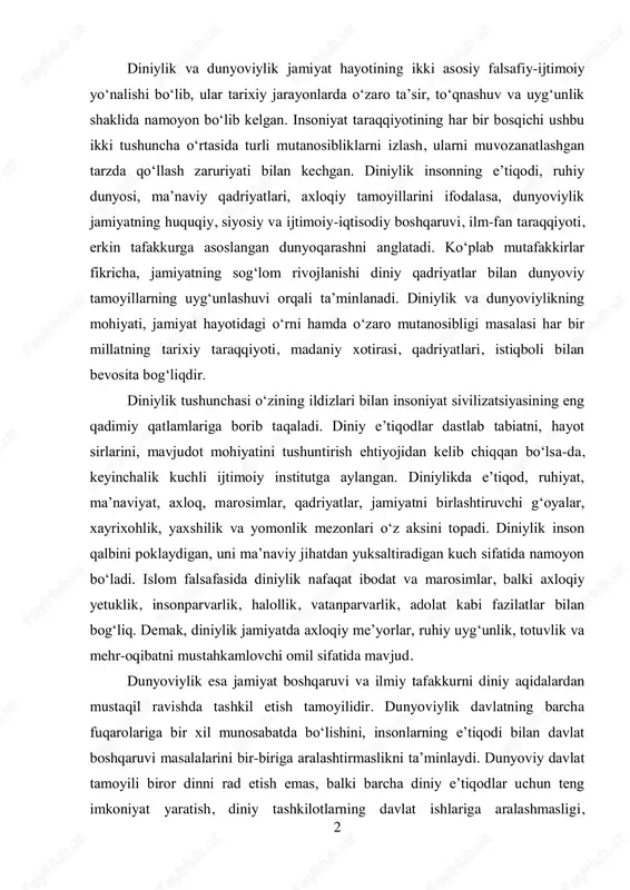 axloqiy yetuklik, insonparvarlik, halollik, vatanparvarlik, adolat kabi fazilatlar bilan bog‘liq. demak, diniylik jamiyatda axloqiy me’yorlar, ruhiy uyg‘unlik, totuvlik va mehr-oqibatni mustahkamlovchi omil sifatida mavjud. dunyoviylik esa jamiyat boshqaruvi va ilmiy tafakkurni diniy aqidalardan mustaqil ravishda tashkil etish tamoyilidir. dunyoviylik davlatning barcha fuqarolariga bir xil munosabatda bo‘lishini, insonlarning e’tiqodi bilan davlat boshqaruvi masalalarini bir-biriga aralashtirmaslikni ta’minlaydi. dunyoviy davlat tamoyili biror dinni rad etish emas, balki barcha diniy e’tiqodlar uchun teng imkoniyat yaratish, diniy tashkilotlarning davlat ishlariga aralashmasligi, 3 davlatning esa diniy boshqaruvga ta’sir etmasligini bildiradi. bu tamoyil fuqarolarning huquq va erkinliklarini himoya qilish, jamiyatda bag‘rikenglikni mustahkamlash, ilm-fan rivoji uchun sharoit yaratishning muhim kafolatlaridan biridir. diniylik va dunyoviylikning jamiyat taraqqiyotidagi o‘rnini baholash uchun ularning tarixiy rivojlanishiga nazar tashlash lozim. insoniyat tarixida diniy qadriyatlar ijtimoiy ongni shakllantirish, jamiyatda axloqiy mezonlarni o‘rnatishda muhim o‘rin tutgan. qadimgi sivilizatsiyalar, o‘rta asrlar jamiyati, sharq uyg‘onish davri shaxsiyatida diniylik insonning ma’naviy yetukligi, ruhiy pokizaligi, jamoatchilik ruhini mustahkamlovchi kuch …