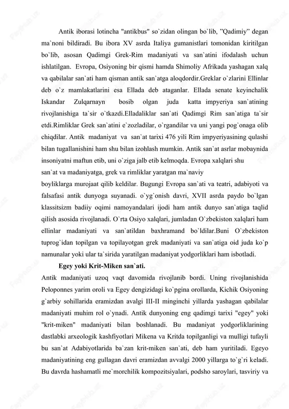 illarida eramizdan avalgi iii-ii minginchi yillarda yashagan qabilalar madaniyati muhim rol o`ynadi. antik dunyoning eng qadimgi tarixi "egey" yoki "krit-miken" madaniyati bilan boshlanadi. bu madaniyat yodgorliklarining dastlabki arxeologik kashfiyotlari mikena va kritda topilganligi va mulligi tufayli bu san`at adabiyotlarida ba`zan krit-miken san`ati, deb ham yuritiladi. egeyo madaniyatining eng gullagan davri eramizdan avvalgi 2000 yillarga to`g`ri keladi. bu davrda hashamatli me`morchilik kompozitsiyalari, podsho saroylari, tasviriy va amaliy-dekorativ san`at namunalari yaratilgan. shunday nodir yodgorliklardan` biri ingliz arxeologi a.evans tomonidankritdan topilgan knoss saroyining qoldiqlaridir. knoss saroyida ustunlardan keng foydalanilgan. tosh tag kursiga urnatilgan yog`ochdan ishlangan ustunlar knoss saroyining tepa tomonini ko`tarib turish uchun ishlatilgan. bu ustunlar o`ziga xos xususiyatlarga ega bo`lib, ular pastga tomon torayib borgan. saroy devorlariga suratlar ishlangan, pollari esa bejirim naqshlar bilan bezatilgan. knoss saroyida ayol tasviri yaxshi saqlangan. arxeologlar uni "parijlik ayol” deb nomlaganlar. u shaffof materiallardan tuqilgan libos kiyib olgan. ayol boshi yon tomonidan ishlangan, kuzi esa old …