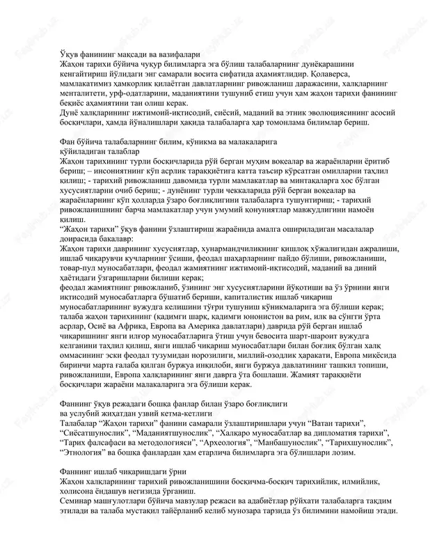 li bosqichlarida ro'y bergan muhim voqealar va jarayonlarni yoritib berish; – insoniyatning ko'p asrlik taraqqiyotiga katta ta'sir ko'rsatgan omillarni tahlil qilish; - tarixiy rivojlanish davomida turli mamlakatlar va mintaqalarga xos bo'lgan xususiyatlarni ochib berish; - dunyoning turli chekkalarida ro'y bergan voqealar va jarayonlarning ko'p hollarda o'zaro bog'liqligini talabalarga tushuntirish; - tarixiy rivojlanishning barcha mamlakatlar uchun umumiy qonuniyatlar mavjudligini namoyon qilish. “jahon tarixi” o'quv fanini o'zlashtirish jarayonida amalga oshiriladigan masalalar doirasida bakalavr: jahon tarixi davrining xususiyatlar, xunarmandchilikning qishloq xo'jaligidan ajralishi, ishlab chiqaruvchi kuchlarning o'sishi, feodal shaharlarning paydo bo'lishi, rivojlanishi, tovar-pul munosabatlari, feodal jamiyatning ijtimoiy-iqtisodiy, madaniy va diniy hayotidagi o'zgarishlarni bilishi kerak; feodal jamiyatning rivojlanib, o'zining eng xususiyatlarini yo'qotishi va o'z o'rnini yangi iqtisodiy munosabatlarga bo'shatib berishi, kapitalistik ishlab chiqarish munosabatlarining vujudga kelishini to'g'ri tushunish ko'nikmalariga ega bo'lishi kerak; talaba jahon tarixining (qadimgi sharq, qadimgi yunoniston va rim, ilk va so'nggi o'rta asrlar, osiyo va afrika, evropa va amerika davlatlari) davrida ro'y …