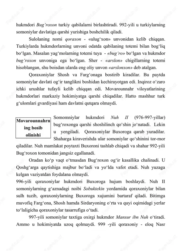 lib chiqqan. turkiylarda hukmdorlarning unvoni odatda qabilaning totemi bilan bog‘liq bo‘lgan. masalan yag‘molarning totemi tuya - «bug‘ro» bo‘lgan va hukmdor bug‘roxon unvoniga ega bo‘lgan. sher - «arslon» chigillarning totemi hisoblangan, shu boisdan ularda eng oliy unvon «arslonxon» deb atalgan. qoraxoniylar shosh va farg‘onaga bostirib kiradilar. bu paytda somoniylar davlati og‘ir tanglikni boshidan kechirayotgan edi. inqiroz o‘zaro ichki urushlar tufayli kelib chiqqan edi. movarounnahr viloyatlarining hukmdorlari markaziy hokimiyatga qarshi chiqadilar. hatto mashhur turk g‘ulomlari gvardiyasi ham davlatni qutqara olmaydi. movarounnahrning bosib olinishi somomniylar hukmdori nuh ii (976-997-yillar) bug‘roxonga qarshi shoshilinch qo‘shin jo‘natadi. lekin u yengiladi. qoraxoniylar buxoroga qarab yuradilar. shaharga kiraverishda ular somoniylar qo‘shinini tor-mor qiladilar. nuh mamlakat poytaxti buxoroni tashlab chiqadi va shahar 992-yili bug‘roxon tomonidan jangsiz egallanadi. oradan ko‘p vaqt o‘tmasdan bug‘roxon og‘ir kasallika chalinadi. u qoshg‘arga qaytishiga majbur bo‘ladi va yo‘lda vafot etadi. nuh yuzaga kelgan vaziyatdan foydalana olmaydi. 996-yili qoraxoniylar hukmdori buxoroga hujum boshlaydi. nuh ii somoniylarning …