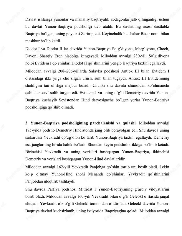 bo`lib ketdi. diodot i va diodot ii lar davrida yunon-baqtriya so`g`diyona, marg`iyona, choch, davon, sharqiy eron hisobiga kengayadi. miloddan avvalgi 230-yili so`g`diyona noibi evtidem i qo`shinlari diodot ii qo`shinlarini yengib baqtriya taxtini egallaydi. miloddan avvalgi 208–206-yillarda salavka podshosi antiox iii bilan evtidem i o`rtasidagi ikki yilga cho`zilgan urush, sulh bilan tugaydi. antiox iii evtidemning shohligini tan olishga majbur boladi. chunki shu davrda shimoldan ko`chmanchi qabilalar xavf solib turgan edi. evtidem i va uning o`g`li demetriy davrida yunon- baqtriya kuchayib seyistondan hind daryosigacha bo`lgan yerlar yunon-baqtriya podsholigiga qo`shib olinadi. 3. yunon-baqtriya podsholigining parchalanishi va qulashi. miloddan avvalgi 175-yilda podsho demetriy hindistonda jang olib borayotgan edi. shu davrda uning sarkardasi yevkradit qo`zg`olon ko`tarib yunon-baqtriya taxtini egallaydi. demetriy esa janglarning birida halok bo`ladi. shundan keyin podsholik ikkiga bo`linib ketadi. birinchisi yevkradit va uning vorislari boshqargan yunon-baqtriya, ikkinchisi demetriy va vorislari boshqargan yunon-hind davlatlaridir. miloddan avvalgi 162-yili yevkradit panjobga qo`shin tortib uni bosib oladi. …