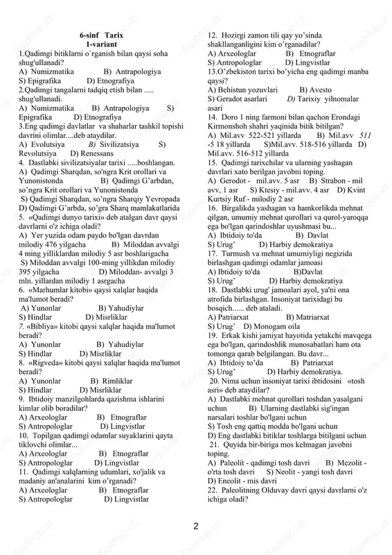 i? a) behistun yozuvlari b) avesto s) geradot asarlari d) tarixiy yilnomalar asari 14. doro 1 ning farmoni bilan qachon erondagi kirmonshoh shahri yaqinida bitik bitilgan? a) mil.avv 522-521 yillarda b) mil.avv 511 -5 18 yillarda s)mil.avv. 518-516 yillarda d) mil.avv. 516-512 yillarda 15. qadimgi tarixchilar va ularning yashagan davrlari xato berilgan javobni toping. a) gerodot - mil.avv. 5 asr b) strabon - mil avv, 1 asr s) ktesiy - mil.avv. 4 asr d) kvint kurtsiy ruf - milodiy 2 asr 16. birgalikda yashagan va hamkorlikda mehnat qilgan, umumiy mehnat qurollari va qurol-yaroqqa ega bo'lgan qarindoshlar uyushmasi bu... a) ibtidoiy to'da b) davlat s) urug’ d) harbiy demokratiya 17. turmush va mehnat umumiyligi negizida birlashgan qadimgi odamlar jamoasi a) ibtidoiy to'da b)davlat s) urug’ d) harbiy demokratiya 18. dastlabki urug' jamoalari ayol, ya'ni ona atrofida birlashgan. insoniyat tarixidagi bu bosqich...... deb ataladi. a) patriarxat b) matriarxat s) urug’ d) monogam …