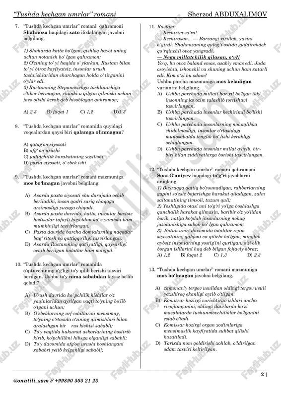 ashaydigan, hech qayerda ish topmay, ishsiz yurgan obraz; 3) onasining holidan xabar oladigan, farzandlik burchini bajarishga harakat qiladigan obraz; a) 1,2 b) 1,3 c) 2,3 d) faqat 3 5. “tushda kechgan umrlar” romani mazmuniga mos to‘ g‘ ri shakllantirilgan javobni belgilang. a) qurbonoy xola asosiy ishidan tashqari qo‘shimcha ish qilishga majbur edi, qo‘shimcha ish, hovli supurish, qor kurash, zinalarni yuvish, unga anchagina foyda berardi. b) qurbonoy xola umidaning “ishlab nima qilasiz, shu ishingizni tashlang, odamlar nima deydi”- degan gaplariga e’tiborsiz yana o‘z ishini davom ettiraveradi. c) qurbonoy xola komissarning taklifiga ko‘nishga majbur bo‘ lib, kuyovini sudga berishga ahd qiladi. d) qurbonoy xola kasal bo‘ lsa ham ishlashga majbur edi, chunki eridan chiqqan qizi va nabiralari uchun qo‘shimcha pul ham yordam bo‘ lsin der edi 6. “gapingni bilib gapir, jon bolam, tagʻin seniyam oyogʻingdan tortib yurmasin!” dadasi xavotirda. kecha “nachalnik”ka qoʻngʻiroq qilmoqchi edi, ayasi bobillab berdi: “nima qilasiz podadan oldin chang …