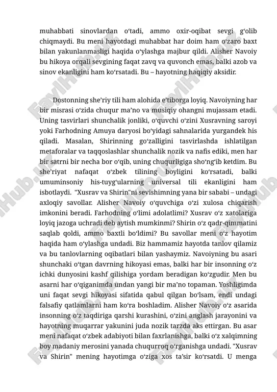 ydigan shaxs, shirin esa o‘z hurmati va olijanobligini saqlab qolishga intilgan ayol. ularning muhabbati sinovlardan o‘tadi, ammo oxir-oqibat sevgi g‘olib chiqmaydi. bu meni hayotdagi muhabbat har doim ham o‘zaro baxt bilan yakunlanmasligi haqida o‘ylashga majbur qildi. alisher navoiy bu hikoya orqali sevgining faqat zavq va quvonch emas, balki azob va sinov ekanligini ham ko‘rsatadi. bu – hayotning haqiqiy aksidir. dostonning she’riy tili ham alohida e’tiborga loyiq. navoiyning har bir misrasi o‘zida chuqur ma’no va musiqiy ohangni mujassam etadi. uning tasvirlari shunchalik jonliki, o‘quvchi o‘zini xusravning saroyi yoki farhodning amuya daryosi bo‘yidagi sahnalarida yurgandek his qiladi. masalan, shirinning go‘zalligini tasvirlashda ishlatilgan metaforalar va taqqoslashlar shunchalik nozik va nafis ediki, men har bir satrni bir necha bor o‘qib, uning chuqurligiga sho‘ng‘ib ketdim. bu she’riyat nafaqat o‘zbek tilining boyligini ko‘rsatadi, balki umuminsoniy his-tuyg‘ularning universal tili ekanligini ham isbotlaydi. "xusrav va shirin"ni sevishimning yana bir sababi – undagi axloqiy savollar. alisher navoiy o‘quvchiga o‘zi …