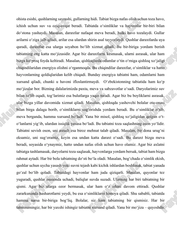 an do‘stona yashaydi. masalan, daraxtlar nafaqat meva beradi, balki havo tozalaydi. gullar arilarni o‘ziga jalb qiladi, arilar esa ulardan shirin asal tayyorlaydi. qushlar daraxtlarda uya quradi, daraxtlar esa ularga soyabon bo‘lib xizmat qiladi. bu bir-biriga yordam berish tabiatning eng katta mo‘jizasidir. agar biz daraxtlarni kesmasak, ularni asrasak, ular ham bizga ko‘proq foyda keltiradi. masalan, qishloqlarda odamlar o‘tin o‘rniga qishloq xo‘jaligi chiqindilaridan energiya olishni o‘rganmoqda. bu chiqindilar daraxtlar, o‘simliklar va hatto hayvonlarning qoldiqlaridan kelib chiqadi. bunday energiya tabiatni ham, odamlarni ham xursand qiladi, chunki u havoni ifloslantirmaydi. o‘zbekistonning tabiatida ham ko‘p mo‘jizalar bor. bizning dalalarimizda paxta, meva va sabzavotlar o‘sadi. daryolarimiz suv bilan to‘lib oqadi, tog‘larimiz esa bulutlarga yaqin turadi. agar biz bu boyliklarni asrasak, ular bizga yillar davomida xizmat qiladi. masalan, qishloqda yashovchi bolalar ota-onasi bilan birga dalaga borib, o‘simliklarni sug‘orishda yordam beradi. bu o‘simliklar o‘sib, meva berganda, hamma xursand bo‘ladi. yana bir misol, qishloq xo‘jaligidan qolgan o‘t-o‘lanlarni yig‘ib, ulardan …