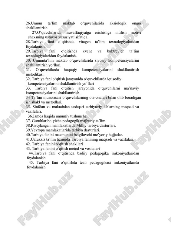 stuvor xususiyati sifatida. 28.tarbiya fani o‘qitishda vitagen ta’lim texnologiyalaridan foydalanish. 29.tarbiya fani o‘qitishda event va buktreyler ta’lim texnologiyalaridan foydalanish. 30. umumta’lim maktab o‘quvchilarida siyosiy kompetensiyalarini shakllantirish yo‘llari. 31. o‘quvchilarda huquqiy kompetensiyalarini shakllantirish metodikasi. 32. tarbiya fani o‘qitish jarayonida o‘quvchilarda iqtisodiy kompetensiyalarini shakllantirish yo‘llari 33. tarbiya fani o‘qitish jarayonida o‘quvchilarni ma’naviy kompetensiyalarini shakllantirish. 34 ta’lim muassasasi o‘quvchilarning ota-onalari bilan olib boradigan ish shakl va metodlari. 35. sinfdan va maktabdan tashqari tarbiyaviy ishlarning maqsad va vazifalari. 36.jamoa haqida umumiy tushuncha. 37. guruhlar bo‘yicha pedagogik majburiy ta’lim. 38.rivojlangan mamlakatlarda milliy tarbiya dasturlari. 39.yevropa mamlakatlarida tarbiya dasturlari. 40.tarbiya fanini mazmunini belgilovchi me’yoriy hujjatlar. 41.uzluksiz ta’lim tizimida tarbiya fanining maqsadi va vazifalari. 42. tarbiya fanini o‘qitish shakllari 43. tarbiya fanini o‘qitish metod va vositalari 44.tarbiya fani o‘qitishda badiiy pedagogika imkoniyatlaridan foydalanish 45. tarbiya fani o‘qitishda teatr pedagogikasi imkoniyatlarida foydalanish.