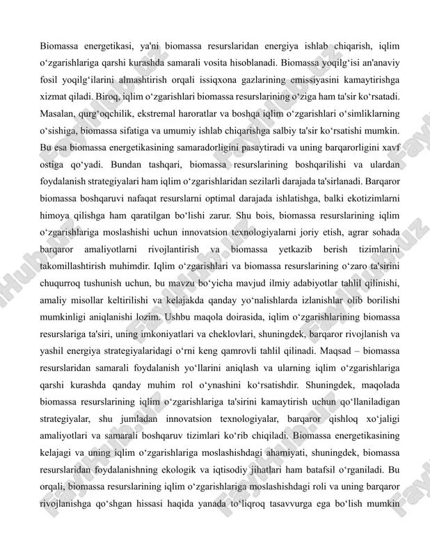 biridir. biomassa energetikasi, ya'ni biomassa resurslaridan energiya ishlab chiqarish, iqlim o‘zgarishlariga qarshi kurashda samarali vosita hisoblanadi. biomassa yoqilg‘isi an'anaviy fosil yoqilg‘ilarini almashtirish orqali issiqxona gazlarining emissiyasini kamaytirishga xizmat qiladi. biroq, iqlim o‘zgarishlari biomassa resurslarining o‘ziga ham ta'sir ko‘rsatadi. masalan, qurg‘oqchilik, ekstremal haroratlar va boshqa iqlim o‘zgarishlari o‘simliklarning o‘sishiga, biomassa sifatiga va umumiy ishlab chiqarishga salbiy ta'sir ko‘rsatishi mumkin. bu esa biomassa energetikasining samaradorligini pasaytiradi va uning barqarorligini xavf ostiga qo‘yadi. bundan tashqari, biomassa resurslarining boshqarilishi va ulardan foydalanish strategiyalari ham iqlim o‘zgarishlaridan sezilarli darajada ta'sirlanadi. barqaror biomassa boshqaruvi nafaqat resurslarni optimal darajada ishlatishga, balki ekotizimlarni himoya qilishga ham qaratilgan bo‘lishi zarur. shu bois, biomassa resurslarining iqlim o‘zgarishlariga moslashishi uchun innovatsion texnologiyalarni joriy etish, agrar sohada barqaror amaliyotlarni rivojlantirish va biomassa yetkazib berish tizimlarini takomillashtirish muhimdir. iqlim o‘zgarishlari va biomassa resurslarining o‘zaro ta'sirini chuqurroq tushunish uchun, bu mavzu bo‘yicha mavjud ilmiy adabiyotlar tahlil qilinishi, amaliy misollar keltirilishi va kelajakda qanday yo‘nalishlarda …