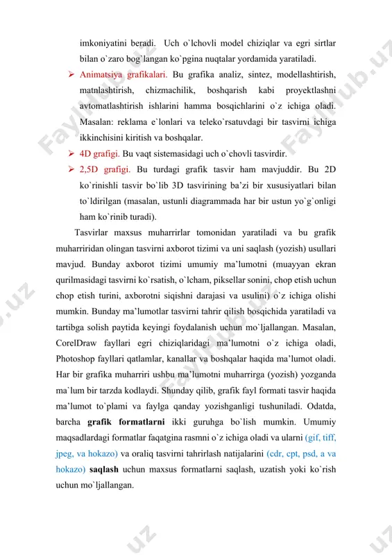 proyektlashni avtomatlashtirish ishlarini hamma bosqichlarini o`z ichiga oladi. masalan: reklama e`lonlari va teleko`rsatuvdagi bir tasvirni ichiga ikkinchisini kiritish va boshqalar. · 4d grafigi. bu vaqt sistemasidagi uch o`chovli tasvirdir. · 2,5d grafigi. bu turdagi grafik tasvir ham mavjuddir. bu 2d ko`rinishli tasvir bo`lib 3d tasvirining ba’zi bir xususiyatlari bilan to`ldirilgan (masalan, ustunli diagrammada har bir ustun yo`g`onligi ham ko`rinib turadi). tasvirlar maxsus muharrirlar tomonidan yaratiladi va bu grafik muharriridan olingan tasvirni axborot tizimi va uni saqlash (yozish) usullari mavjud. bunday axborot tizimi umumiy ma’lumotni (muayyan ekran qurilmasidagi tasvirni ko`rsatish, o`lcham, piksellar sonini, chop etish uchun chop etish turini, axborotni siqishni darajasi va usulini) o`z ichiga olishi mumkin. bunday ma’lumotlar tasvirni tahrir qilish bosqichida yaratiladi va tartibga solish paytida keyingi foydalanish uchun mo`ljallangan. masalan, coreldraw fayllari egri chiziqlaridagi ma’lumotni o`z ichiga oladi, photoshop fayllari qatlamlar, kanallar va boshqalar haqida ma’lumot oladi. har bir grafika muharriri ushbu ma’lumotni muharrirga (yozish) yozganda ma`lum …