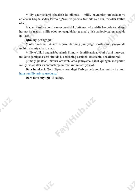 arixi, urf-odatlari va yutuqlari bilan faxrlanish, ularga hurmat bilan qarash va ularni asrab-avaylashga intilish; qadriyatlarga hurmat va sadoqat – milliy an’analar, urf-odatlar va ma’naviy merosni qadrlash, ularga rioya qilish hamda ularni kelajak avlodga yetkazish zarurligini his etish. amaliy ko‘nikmalar: milliy qadriyatlarni ifodalash ko‘nikmasi – milliy bayramlar, urf-odatlar va an’analar haqida sodda tarzda og‘zaki va yozma fikr bildira olish, misollar keltira olish. madaniy xulq-atvorni namoyon etish ko‘nikmasi – kundalik hayotda kattalarga hurmat ko‘rsatish, milliy odob-axloq qoidalariga amal qilish va ijobiy xulqni amalda qo‘llash. ijtimoiy-pedagogik: mazkur mavzu 1-4-sinf o‘quvchilarining jamiyatga moslashuvi jarayonida muhim ahamiyat kasb etadi. milliy o‘zlikni anglash bolalarda ijtimoiy identifikatsiya, ya’ni o‘zini muayyan millat va jamiyat a’zosi sifatida his etishning dastlabki bosqichini shakllantiradi. ijtimoiy jihatdan, mavzu o‘quvchilarda jamiyatda qabul qilingan me’yorlar, milliy urf-odatlar va an’analarga hurmat ruhini tarbiyalaydi. dars hamkori: qori niyoziy nomidagi tarbiya pedagogikasi milliy instituti. https://milliytarbiya.uzedu.uz/ dars davomiyligi: 45 daqiqa. https://milliytarbiya.uzedu.uz/ i. kirish. motivatsion qism (10 daqiqa) o‘qituvchi …
