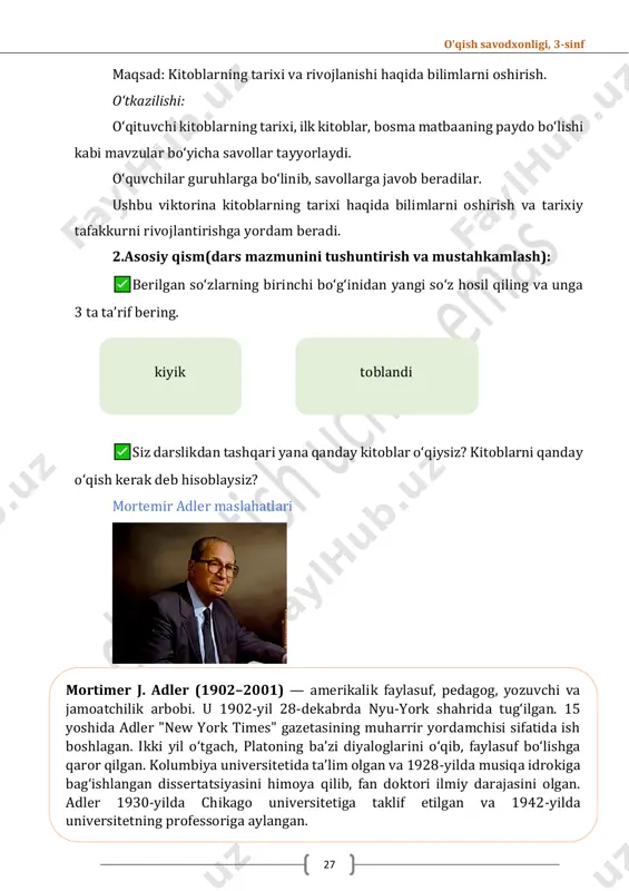 il oʻtgach, platoning baʼzi diyaloglarini oʻqib, faylasuf boʻlishga qaror qilgan. kolumbiya universitetida taʼlim olgan va 1928-yilda musiqa idrokiga bagʻishlangan dissertatsiyasini himoya qilib, fan doktori ilmiy darajasini olgan. adler 1930-yilda chikago universitetiga taklif etilgan va 1942-yilda universitetning professoriga aylangan. oʻqish savodxonligi, 3-sinf 28 oʻqish savodxonligi, 3-sinf 29 savollarga javob beriladi: 1. mutolaa deganda nimani tushunasiz? 2. matndan kitob oʻqishning qanday bosqichlari bilan tanishdingiz? 3. bu bosqichlarning qaysi biriga amal qilasiz? 4. talabchan kitobxon darajasiga yetish uchun nima qilish kerak? 5. kitob oʻqish qoidalariga yana nimalarni kiritgan boʻlardingiz? lugʻat bilan ishlash mashq daftari ustida ishlash. 1-topshiriq. kitob oʻqish qoidalari haqida nimalarni bilib oldingiz? oʻquvchilar qoidalarni yozadilar. 2-topshiriq. kitobxon kundaligi. har bir oʻquvchi jadvalni toʻldiradi. 3.yakuniy qism(dars yakuni va baholash): quyidagi savollarga javob olinib, darsga xulosa yasaladi: darsda nimalarni bilib oldingiz? darsda nimalar esingizda qoldi? avra-astari – narsalarning tashqi, sirtqi qavati oʻqish savodxonligi, 3-sinf 30 faol oʻquvchilar ragʻbatlantiriladi, faollashmaganlarga motivatsiya beriladi. uyga vazifa: …