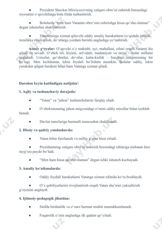 oddiy misollar bilan izohlab beradi. ● davlat ramzlariga hurmatli munosabat shakllanadi. 2. hissiy va qadriy yondashuvda: ● vatan bilan faxrlanish va milliy gʻurur hissi ortadi. ● prezidentning xalqaro obroʻni oshirish borasidagi ishlariga nisbatan faxr tuygʻusi paydo boʻladi. ● “men ham hissa qoʻsha olaman” degan ichki ishonch kuchayadi. 3. amaliy koʻnikmalarda: ● oddiy foydali harakatlarni vatanga xizmat sifatida koʻra boshlaydi. ● oʻz qobiliyatlarini rivojlantirish orqali vatan shaʼnini yuksaltirish gʻoyasini anglaydi. 4. ijtimoiy-pedagogik jihatdan: ● sinfda birdamlik va oʻzaro hurmat muhiti mustahkamlanadi. ● fuqarolik oʻzini anglashga ilk qadam qoʻyiladi. ● oʻqituvchi va oʻquvchi oʻrtasida vatanparvarlik ruhidagi muloqot shakllanadi. metapredmet: bu taʼlimda oʻquvchilarning faqat bir fan doirasida emas, turli fanlar, hayotiy vaziyatlar va ijtimoiy muhitda qoʻllay oladigan umumiy koʻnikmalarini shakllantirishga qaratilgan yondashuvdir. masalan, “oʻzbekiston va jahon” darsida: ● adabiyot: oʻzbekiston haqidagi sheʼr yoki maqol aytish. ● geografiya: jahon xaritasida oʻzbekistonni topish. ● tarix: mustaqillik yillaridagi yutuqlar haqida qisqa suhbat. ● sanʼat: davlat ramzlari …