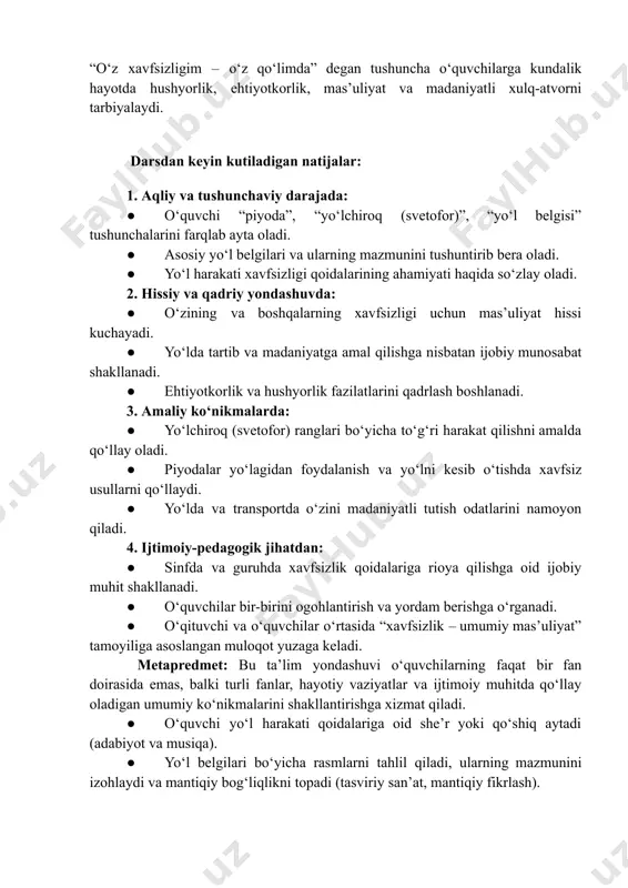 oʻlchiroq signallari, yoʻl belgilarini toʻgʻri tushunish va ularga amal qilish – har bir insonning, ayniqsa, piyodalarning hayotini asrashga xizmat qiladi. “oʻz xavfsizligim – oʻz qoʻlimda” degan tushuncha oʻquvchilarga kundalik hayotda hushyorlik, ehtiyotkorlik, masʼuliyat va madaniyatli xulq-atvorni tarbiyalaydi. darsdan keyin kutiladigan natijalar: 1. aqliy va tushunchaviy darajada: ●​ oʻquvchi “piyoda”, “yoʻlchiroq (svetofor)”, “yoʻl belgisi” tushunchalarini farqlab ayta oladi. ●​ asosiy yoʻl belgilari va ularning mazmunini tushuntirib bera oladi. ●​ yoʻl harakati xavfsizligi qoidalarining ahamiyati haqida soʻzlay oladi. 2. hissiy va qadriy yondashuvda: ●​ oʻzining va boshqalarning xavfsizligi uchun masʼuliyat hissi kuchayadi. ●​ yoʻlda tartib va madaniyatga amal qilishga nisbatan ijobiy munosabat shakllanadi. ●​ ehtiyotkorlik va hushyorlik fazilatlarini qadrlash boshlanadi. 3. amaliy koʻnikmalarda: ●​ yoʻlchiroq (svetofor) ranglari boʻyicha toʻgʻri harakat qilishni amalda qoʻllay oladi. ●​ piyodalar yoʻlagidan foydalanish va yoʻlni kesib oʻtishda xavfsiz usullarni qoʻllaydi. ●​ yoʻlda va transportda oʻzini madaniyatli tutish odatlarini namoyon qiladi. 4. ijtimoiy-pedagogik jihatdan: ●​ sinfda va guruhda …