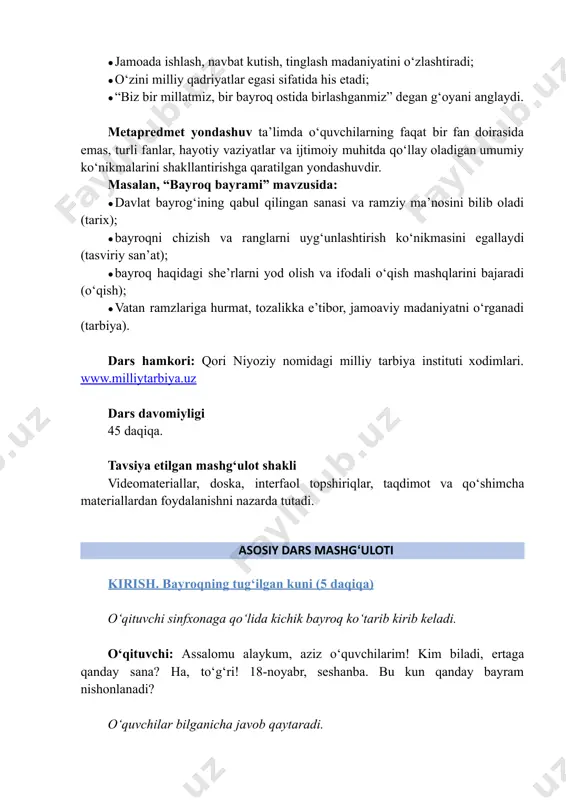 a: ●​davlat bayrogʻining qabul qilingan sanasi va ramziy ma’nosini bilib oladi (tarix); ●​bayroqni chizish va ranglarni uyg‘unlashtirish ko‘nikmasini egallaydi (tasviriy san’at); ●​bayroq haqidagi she’rlarni yod olish va ifodali o‘qish mashqlarini bajaradi (o‘qish); ●​vatan ramzlariga hurmat, tozalikka e’tibor, jamoaviy madaniyatni o‘rganadi (tarbiya). dars hamkori: qori niyoziy nomidagi milliy tarbiya instituti xodimlari. www.milliytarbiya.uz dars davomiyligi 45 daqiqa. tavsiya etilgan mashg‘ulot shakli videomateriallar, doska, interfaol topshiriqlar, taqdimot va qo‘shimcha materiallardan foydalanishni nazarda tutadi. asosiy dars mashgʻuloti kirish. bayroqning tug‘ilgan kuni (5 daqiqa) o‘qituvchi sinfxonaga qo‘lida kichik bayroq ko‘tarib kirib keladi. o‘qituvchi: assalomu alaykum, aziz o‘quvchilarim! kim biladi, ertaga qanday sana? ha, to‘g‘ri! 18-noyabr, seshanba. bu kun qanday bayram nishonlanadi? o‘quvchilar bilganicha javob qaytaradi. http://www.milliytarbiya.uz o‘qituvchi: ha, barakalla! ertaga, 18-noyabr – bayrog‘imizning tug‘ilgan kuni. bu yil 34 yoshga kirdi. uni qanday tabriklaymiz? kim bayroq haqida she’r aytib beradi? namuna uchun she’rlar: millat ramzi millatimning ramzi u, yurakda chin ardog‘i. biz uchun eng chiroyli, vatanimning …