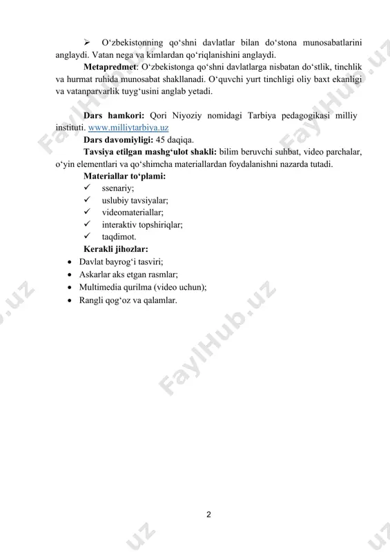 i: qori niyoziy nomidagi tarbiya pedagogikasi milliy instituti. www.milliytarbiya.uz dars davomiyligi: 45 daqiqa. tavsiya etilgan mashgʻulot shakli: bilim beruvchi suhbat, video parchalar, oʻyin elementlari va qoʻshimcha materiallardan foydalanishni nazarda tutadi. materiallar toʻplami: ü ssenariy; ü uslubiy tavsiyalar; ü videomateriallar; ü interaktiv topshiriqlar; ü taqdimot. kerakli jihozlar: • davlat bayrog‘i tasviri; • askarlar aks etgan rasmlar; • multimedia qurilma (video uchun); • rangli qog‘oz va qalamlar. http://www.milliytarbiya.uz/ 3 dars ssenariysi i qism. vatan himoyasi – sharafli burch (5 daqiqa) i qism. kirish – vatan nima? o‘qituvchi: assalomu alaykum, bolajonlar. keling, darsimizni bugun tongda nima qilganingizni eslashdan boshlaymiz. ertalab uyg‘ondingiz. ko‘chada mashinalar yuribdi. maktabga kelyapsiz. odamlar kulib salomlashyapti. hech kim qo‘rqmayapti. osmon musaffo. ayting- chi, shunda siz nimani his qildingiz? (o‘quvchilar javoblari tinglanadi.) o‘qituvchi: bu hisning nomi bor. u tinchlik deyiladi. tinchlik esa o‘z- o‘zidan bo‘lib qolmaydi. bugun biz aynan shu haqida gaplashamiz. men hozir sizlarga bir nechta savollar beraman, tezgina javoblarini …
