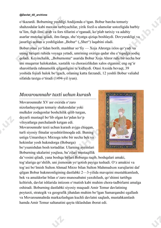 s://uz.wikipedia.org/wiki/tug%ca%bbluq_temur https://uz.wikipedia.org/wiki/tug%ca%bbluq_temur https://uz.wikipedia.org/w/index.php?title=xizr_xo%e2%80%98jaxon&action=edit&redlink=1 https://uz.wikipedia.org/wiki/nasl https://uz.wikipedia.org/wiki/avlod https://uz.wikipedia.org/wiki/sulton_muhammad_(temuriyzoda) https://uz.wikipedia.org/wiki/abu_said_(temuriy) https://uz.wikipedia.org/wiki/umarshayx_mirzo_(temuriy) https://uz.wikipedia.org/w/index.php?title=muhammadxon&action=edit&redlink=1 https://uz.wikipedia.org/wiki/vaysxon https://uz.wikipedia.org/wiki/yunusxon https://uz.wikipedia.org/w/index.php?title=yurish&action=edit&redlink=1 https://uz.wikipedia.org/wiki/andijon_(shahar) https://uz.wikipedia.org/wiki/ark https://uz.wikipedia.org/wiki/hokim https://uz.wikipedia.org/wiki/yoz https://uz.wikipedia.org/wiki/sirdaryo https://uz.wikipedia.org/wiki/axsi_(shaharcha) https://uz.wikipedia.org/wiki/yil_fasllari @davlat_tili_archives oʻtkazardi. boburning yoshligi andijonda oʻtgan. bobur barcha temuriy shahzodalar kabi maxsus tarbiyachilar, yirik fozil-u ulamolar ustozligida harbiy taʼlim, fiqh ilmi, arab va fors tillarini oʻrganadi, koʻplab tarixiy va adabiy asarlar mutolaa qiladi, ilm-fanga, sheʼriyatga qiziqa boshlaydi. dovyurakligi va jasurligi uchun u yoshligidan „bobur“ („sher“) laqabini oladi. bobur otasi yoʻlidan borib, mashhur so‘fiy — xoja ahrorga ixlos qoʻyadi va uning tariqati ruhida voyaga yetadi, umrining oxiriga qadar shu eʼtiqodga sodiq qoladi. keyinchalik, „boburnoma“ asarida bobur xoja ahror ruhi bir necha bor uni muqarrar halokatdan, xastalik va chorasizlikdan xalos etganini, eng ogʻir sharoitlarda rahnamolik qilganligini taʼkidlaydi. otasi axsida bevaqt, 39 yoshida fojiali halok boʻlgach, oilaning katta farzandi, 12 yoshli bobur valiahd sifatida taxtga oʻtiradi (1494-yil iyun). movarounnahr taxti uchun kurash movarounnahr xv asr oxirida oʻzaro nizolashayotgan temuriy shahzodalar yoki mulkdor zodagonlar boshchilik …