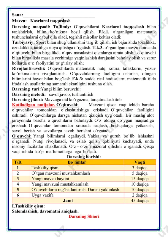 borishi: t/r bo’limlar vaqti 1 tashkiliy qism 3 daqiqa 2 o`tgan mavzuni mustahkamlash 5 daqiqa 3 yangi mavzu bayoni 15 daqiqa 4 yangi mavzuni mustahkamlash 10 daqiqa 5 o`quvchilarni rag`batlantirish. darsni yakunlash. 10 daqiqa 6 uyga vazifa 2 daqiqa jami 45 daqiqa i.tashkiliy qism: salomlashish, davomatni aniqlash. darsning shiori matematika faniga xissa qo’shgan olimlar 𝟏 𝟏𝟐 𝟒 𝟏𝟐 𝟓 𝟏𝟐 𝟗 𝟏𝟐 𝟔 𝟏𝟐 kasrning surati bu sonda nechta ulush borligini ko'rsatadi. ikki kasrdan qaysi biri ko‘proq ulushga ega bo‘lsa, o'sha kasr katta bo‘ladi. bir xil maxrajli ikkita kasrdan surati katta bo‘lgani katta. 𝟐 𝟕 < 𝟓 𝟕 3. sonli nur yasang. birlik kesma sifatida 6 ta katak oling. sonli nurda quyidagi nuqtalarni belgilang: 𝟏 𝟔 ; 𝟐 𝟔 ; 𝟑 𝟔 ; 𝟓 𝟔 ; 𝟖 𝟔 ; 𝟏𝟐 𝟔 ; 4. taqqoslang 𝟏 𝟔 < 𝟑 𝟔 ; 𝟓 𝟔 < 𝟏𝟐 𝟔 ; 𝟐 𝟔 < 𝟖 …
