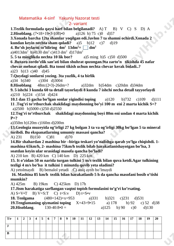 xonada 2 kundan keyin nechta sham qoladi? a)5 b)12 c)7 d)19 19.hisoblang. (7•18+19•3-108)•0 a)126 b) 75 c)0 d)57 20.tezlik formulada qaysi harf bilan belgilanadi? a) t b) v c) s d) a t/r 1 2 3 4 5 6 7 8 9 10 11 12 13 14 15 16 17 18 19 20 j b matematika 4-sinf yakuniy nazorat testi 2- variant [bookmark: _goback]1.tezlik formulada qaysi harf bilan belgilanadi? a) t b) v c) s d) a 2.hisoblang. (7•18+19•3-108)•0 a)126 b) 75 c)0 d)57 3.xonada barcha 12ta shamlar yoqilgan edi.javlon 7 ta shamni ochirdi.xonada 2 kundan keyin nechta sham qoladi? a)5 b)12 c)7 d)19 4. bo’sh joylarni to’ldiring 4m2 13dm2= dm2 a)4013dm2 b)4130 dm2 c)413 dm2 d)17dm2 5. 5 ta minglikda nechta 10 lik bor? a)5 ming b)5 c)50 d)500 6 .buxoro zordo’zlik san’ati bilan shuhrat qozongan.9ta zarto’n tikishda 45 nafar chevar mehnat qiladi. 8ta tonni tikish uchun nechta chevar …