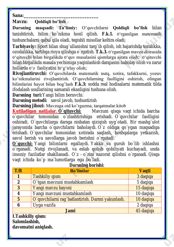 t/r bo’limlar vaqti 1 tashkiliy qism 3 daqiqa 2 o`tgan mavzuni mustahkamlash 5 daqiqa 3 yangi mavzu bayoni 15 daqiqa 4 yangi mavzuni mustahkamlash 10 daqiqa 5 o`quvchilarni rag`batlantirish. darsni yakunlash. 10 daqiqa 6 uyga vazifa 2 daqiqa jami 45 daqiqa i.tashkiliy qism: salomlashish, davomatni aniqlash. darsning shiori navbatchi axborotini tinglash o`qituvchi:- hayrli tong bolajonlar o`quvchilar-:hayrli tong! o`qituvchi: - bugun kim navbatchi? o`quvchi:- men bugun navbatchiman.mening ismim _____________. o`qituvchi:- kim yo'q? o`quvchi: - hamma o'quvchilar shu yerda. -bolajonlar, matematika fani nimani o‘rgatadi? -sanashni, hisoblashni fikrlashni, o‘ylashni masalalar yechishni noma’lumni topishni. og‘irlik, uzunlikni vaqt, masofa, tezlikni ko‘paytirish, bo‘lishni perimetr, yuzani topishni, taqqoslashni burchak, tomon, shaklni o‘rgatar matematika bel bog‘lab doim tikka. darsning oltin qoidalari bilan tanishamiz. siz ularni bilasizmi ularni birma bir sanab o’tamiz va ularga rioya etamiz. matematika faniga xissa qo’shgan olimlar haqida ma’lumotlar tinglaymiz matematika faniga xissa qo’shgan olimlar ii. o`tgan mavzuni mustahkamlash.o’quvchilarni bilim va ko’nikmalari tekshiriladi savollar orqali …