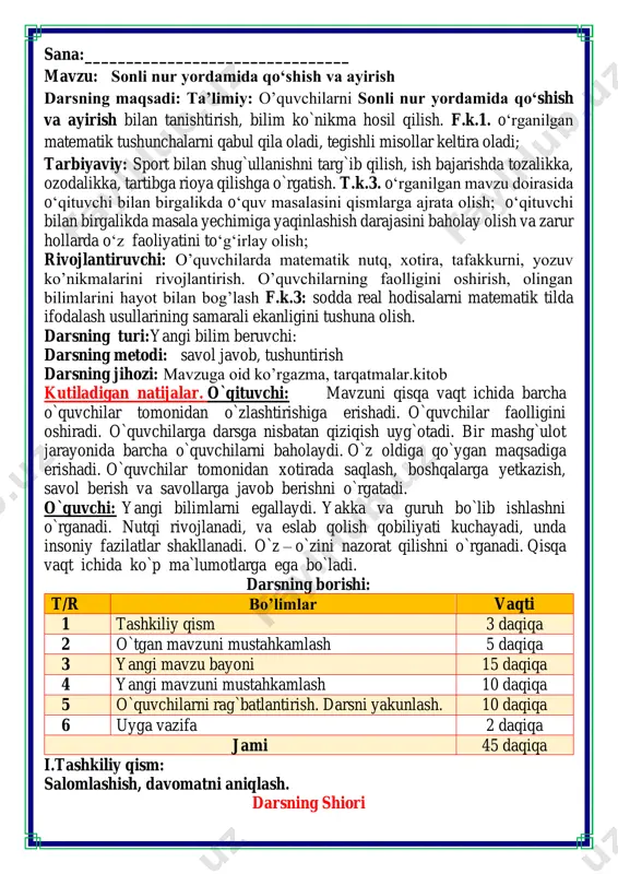 p ma`lumotlarga ega bo`ladi. darsning borishi: t/r bo’limlar vaqti 1 tashkiliy qism 3 daqiqa 2 o`tgan mavzuni mustahkamlash 5 daqiqa 3 yangi mavzu bayoni 15 daqiqa 4 yangi mavzuni mustahkamlash 10 daqiqa 5 o`quvchilarni rag`batlantirish. darsni yakunlash. 10 daqiqa 6 uyga vazifa 2 daqiqa jami 45 daqiqa i.tashkiliy qism: salomlashish, davomatni aniqlash. darsning shiori navbatchi axborotini tinglash (bu jarayon ingliz tilida quyidagicha o`tkazilishi mumkin ). o`qituvchi:- good morning pupils! o`quvchilar-:good morning! o`qituvchi: -who is on duty today? o`quvchi:- i am on duty today.my name is _____________. o`qituvchi:- who is absent? o`quvchi: -all pupils are here. -bolajonlar, matematika fani nimani o‘rgatadi? -sanashni, hisoblashni fikrlashni, o‘ylashni masalalar yechishni noma’lumni topishni. og‘irlik, uzunlikni vaqt, masofa, tezlikni ko‘paytirish, bo‘lishni perimetr, yuzani topishni, taqqoslashni burchak, tomon, shaklni o‘rgatar matematika bel bog‘lab doim tikka. matematika faniga xissa qo’shgan olimlar ii. o`tgan mavzuni mustahkamlash.o’quvchilarni bilim va ko’nikmalari tekshiriladi savollar orqali uyga berilgan vazifa so’ralib o’quvchilar baholanadi. fikrni …