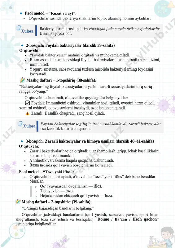 iqa) faol metod – “kuzat va ayt”: • o‘quvchilar rasmda bakteriya shakllarini topib, ularning nomini aytadilar. bakteriyalar mikroskopda ko‘rinadigan juda mayda tirik mavjudotlardir. ular har joyda bor. xulosa 2-bosqich: foydali bakteriyalar (darslik 39-sahifa) o‘qituvchi: • “foydali bakteriyalar” matnini o‘qitadi va muhokama qiladi. • rasm asosida inson tanasidagi foydali bakteriyalarni tushuntiradi (hazm tizimi, immunitet). • yogurt, smetana, sabzavotlarni tuzlash misolida bakteriyalarning foydasini ko‘rsatadi. mashq daftari – 1-topshiriq (38-sahifa): “bakteriyalarning foydali xususiyatlarini yashil, zararli xususiyatlarini to‘q sariq rangga bo‘yang.” o‘qituvchi tushuntiradi, o‘quvchilar quyidagicha belgilaydilar: ✅ foydali: immunitetni oshiradi, vitaminlar hosil qiladi, ovqatni hazm qiladi, xamirni oshiradi, oqova suvlarni tozalaydi, azot ishlab chiqaradi. zararli: kasallik chaqiradi, zang hosil qiladi. foydali bakteriyalar sog‘lig‘imizni mustahkamlaydi, zararli bakteriyalar esa kasallik keltirib chiqaradi. xulosa 3-bosqich: zararli bakteriyalar va himoya usullari (darslik 40–41-sahifa) o‘qituvchi: • zararli bakteriyalar haqida o‘qitadi: ular shamollash, gripp, ichak kasalliklarini keltirib chiqarishi mumkin. • antibiotik va vaksina haqida qisqacha tushuntiradi. • rasm asosida qo‘l …