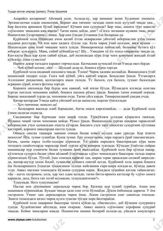 'lmasin! xo'p antiqa asboblar o'ylab chiqaribdimi, baraka topgurlar! chalqancha yotqizib qo'ydi-da, qorniga moy surib, qo'lidagi asbobini u yoqqa yurgizdi, bu yoqqa yurgizdi. ikki ko'zi televizorda. «oshqozoningizda kasal yo'q xola, — dedi nihoyat — o'tqopchangizda tosh bor. g'ij-g'ij tosh». xudoyimdan o'rgilay! bandasiga atagan dardiyam ko'p ekan-da! tosh qayoqdan keladi? ataylab tosh emagandir, axir! «operatsiya qilish kerak, xola — dedi do'xtir — boshqa iloji yo'q». tushda kechgan umrlar (roman). o'tkir hoshimov www.ziyouz.com kutubxonasi 2 aparaysa qilarmish! aytishga oson. aslida-ku, har kimning joni xudoning omonati. ertami-kechmi oladi omonatini. boring ana tig'ning tagidan omon-eson qutulib chiqdi ham... bir yilgacha yarimjon bo'lib yuradimi? ko'chani kim supuradi? bir emas, ikkita to'rt qavatli «do'm»ning zinasini kim yuvadi? tag'in nima deydi, deng? «sizga engashish mumkin emas, xola. ishingizni o'zgartiring», emish. har kim o'zidan o'tganini o'zi bilarkan-da. qurbonoy xola bo'ynidan achom qilib yotgan nevarasini uyg'otib yubormaslik uchun sekin qaddini rostladi. uy ichi sham hidiga to'lgan edi. kecha chiroq o'chib …