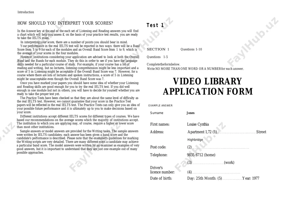 res which the majority of institutions accept. the institution to which you are applying may, of course, require a higher or lower score than most other institutions. sample answers or model answers are provided for the writing tasks. the sample answers were written by ielts candidates; each answer has been given a band score and the candidate's performance is described. please note that the examiner's guidelines for marking the writing scripts are very detailed. there are many different ways a candidate may achieve a particular band score. the model answers were written by an examiner as examples of very good answers, but it is important to understand that they are just one example out of many possible approaches. t e s t 1 section 1 questions 1-10 questions 1-5 complete the form below. write no more than one word or a number for each answer. video library application form example …
