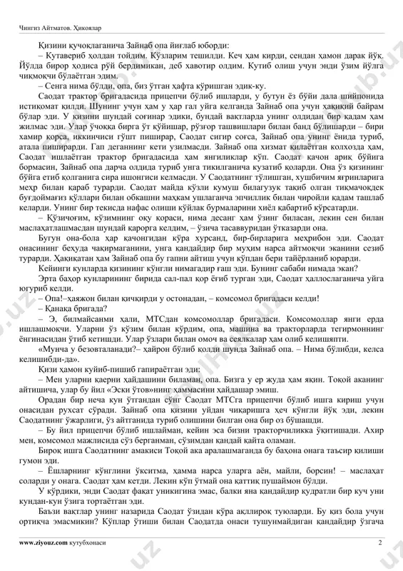 . qosimjon ko'rinmas edi. zim-ziyo kecha. saodat uyiga oshiqdi. u uyiga qanchalik yaqinlashib borar ekan shunchalik qadamini tezlashtirar edi. oxiri saodat sabri chidamay yugurib ketdi. uning miyasi turli xayollar bilan band edi. xayolida xuddi u hozir yugurib borib eshikni ochadi-yu, ko'zlari xiralashib, to'shakda yotgan kasal onasini ko'rayotganday edi. «ona, qadrdonim, qimmatli onam», deb qichqirib yuborgudek bo'ldi saodat, lekin ovozi chiqmadi. mana tanish darcha ham ko'zga tashlandi. birdan o'ziga qarshi kelayotgan qandaydir soyaga ko'zi tushdi. – senmisan, saodat? – so'radi onasi. – nima qildi, opa? – shunday kechada yolg'iz o'zingmisan? – o'zim,– dedi saodat, yolg'on gapirib. – seni qara-ya, xudonnng o'zi asrabdi, – qo'llarini ishqalab qo'ydi zaynab opa. – shunday ham bo'ladimi. – yo'q, men yo'lovchi aravada keldim, – darrov o'ylab topdi saodat. chingiz aytmatov. hikoyalar www.ziyouz.com kutubxonasi 2 qizini quchoqlaganicha zaynab opa yig'lab yubordi: – kutaverib holdan toydim. ko'zlarim teshildi. kech ham kirdi, sendan hamon darak yo'q. yo'lda biror hodisa …