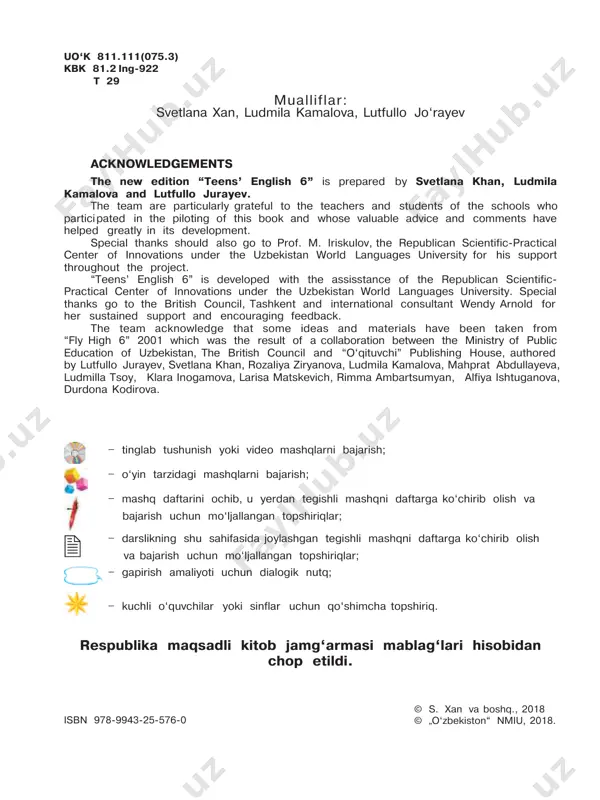 blag‘lari hisobidan chop etildi. mualliflar: svetlana xan, ludmila kamalova, lutfullo jo‘rayev isbn 978-9943-25-576-0 uo‘k 811.111(075.3) kbk 81.2 ing-922 t 29 dear pupil ! welcome to teens’ english 6 ! this classbook is full of interesting and fun activities and exercises which will help you learn and practise english. at the back of the book you can find a useful list of grammar points and vocabulary. the workbook contains extra exercises and activities to help you practise your english in the classroom or at home. with the help of the progress checks you can test the knowledge you got from the units. there is also a multimedia resource which you can use with your teacher or at home to develop your listening skills. remember that the best way to learn english is by using it. try to use english as much as you can during your lessons and at home with …