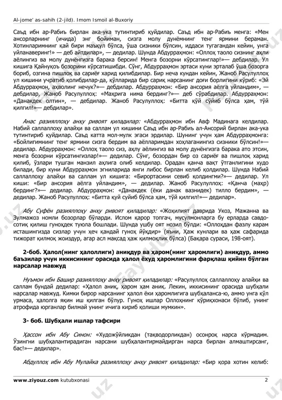 hbu hadisimni tugatgunimcha kiyimini erga yoyib o'ltirib, hadisimni tugatganimdan keyin, uni yig'ib olib bag'riga bossa, mendan eshitganlarini yoddan chiqarmaydigan bo'lur», — dedilar. shunda men chakmonimni erga yoyib quydim. hadis tugagach, uni olib bag'rimga bosdim. shu-shu janob rasulullohdan nimaiki eshitsam, yodimda qoladigan bo'ldi». ibrohim ibn sa'd raziyallohu anhu rivoyat qiladilar: «abdurrahmon ibn avf (raziyallohu anhu): «biz madinaga kelganimizda janob rasululloh sallallohu alayhi va sallam meni al-jome’ as-sahih (2-jild). imom ismoil al-buxoriy www.ziyouz.com kutubxonasi 2 sa'd ibn ar-rabi' birlan aka-uka tutintirib quydilar. sa'd ibn ar-rabi' menga: «men ansorlarning (ichida) eng boyiman, sizga molu dunyomning teng yarmini beraman. xotinlarimning qay biri ma'qul bo'lsa, o'sha sizniki bo'lsin, iddasi tugagandan keyin, unga uylanavering!» — deb aytdilar», — dedilar. shunda abdurrahmon: «olloh taolo sizning ahli ayolingiz va molu dunyongizga baraka bersin! menga bozorni ko'rsatinglar!»— debdilar. ul kishiga qaynuqo' bozorini ko'rsatishibdi. so'ng, abdurrahmon ertasi kuni ertalab o'sha bozorga borib, ozgina pishloq va sariyog' xarid qilibdilar. bir necha …
