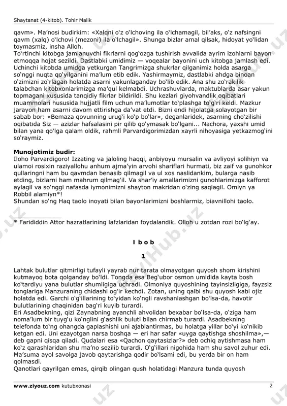 i e’tiborsiz qoldirmadingiz. yana bir quvonchimiz shuki, shayton vasvasasiga berilmoqlik, shaytonga qarshi jihodda mag‘lub bo‘lmoqlik oqibati siz — azizlarni loqayd qoldirmadi. siz bilan biz «falonchi qo‘shnim (yoki hamkasbim, yoki qarindoshim) mening dushmanim», de-yishga odatlanganmiz. men buni bir oz o‘zgacharoq tarzda bayon qilgan bo‘lardim. sababki, odam bolasining odam bolasiga dushmanlig‘i durust emasdur. odamning yagona dushmani — iblisdur! iblisning eng zo‘r quroli — nafs. demakki, biz dushmanni atrofimizdan emas, o‘z vujudimizdan, o‘z ruhimizdan izlamog‘imiz joiz. buyurilmishkim, «la-tazanil xolqa bimizanika, vazzin nafsaka bi mizonil shaytanat (4-kitob). tohir malik www.ziyouz.com kutubxonasi 2 qavm». ma’nosi budirkim: «xalqni o‘z o‘lchoving ila o‘lchamagil, bil’aks, o‘z nafsingni qavm (xalq) o‘lchovi (mezoni) ila o‘lchagil». shunga bizlar amal qilsak, hidoyat yo‘lidan toymasmiz, insha alloh. to‘rtinchi kitobga jamlanuvchi fikrlarni qog‘ozga tushirish avvalida ayrim izohlarni bayon etmoqqa hojat sezildi. dastlabki umidimiz — voqealar bayonini uch kitobga jamlash edi. uchinchi kitobda umidga yetkurgan tangrimizga shukrlar qilganimiz holda asarga so‘nggi nuqta qo‘yilganini ma’lum etib …