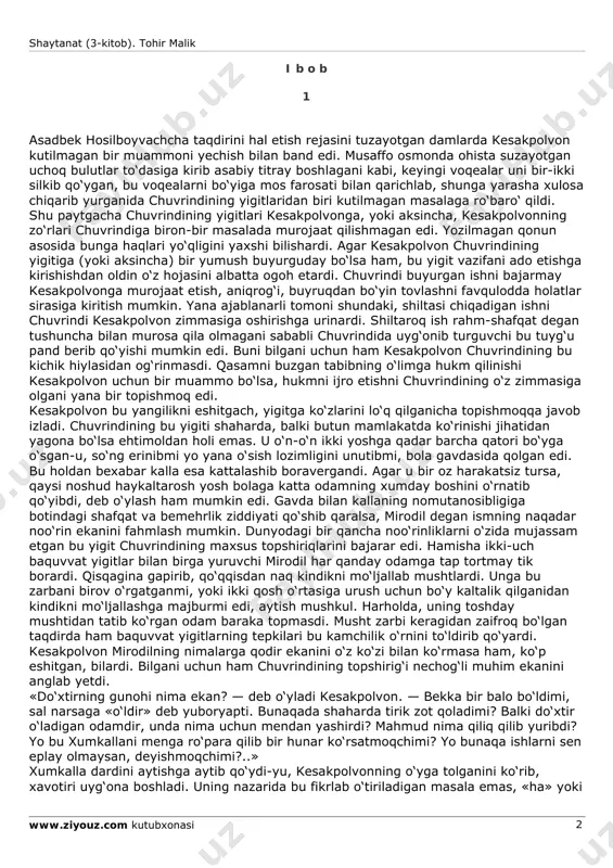 aganmidim? aniqki, (shayton) sizlarning ichingizdan ko‘p avlodni yo‘ldan ozdirdi. axir aql yuritguvchi bo‘lmadingizlarmi?! sizlarga va’da qilingan jahannam mana shudir!» («yosin» surasidan alouddin mansur tarjimasi.) * muhyiddin al-arabiyning «shajaratul-kavn» kitobidan. shaytanat (3-kitob). tohir malik www.ziyouz.com kutubxonasi 2 i b o b 1 asadbek hosilboyvachcha taqdirini hal etish rejasini tuzayotgan damlarda kesakpolvon kutilmagan bir muammoni yechish bilan band edi. musaffo osmonda ohista suzayotgan uchoq bulutlar to‘dasiga kirib asabiy titray boshlagani kabi, keyingi voqealar uni bir-ikki silkib qo‘ygan, bu voqealarni bo‘yiga mos farosati bilan qarichlab, shunga yarasha xulosa chiqarib yurganida chuvrindining yigitlaridan biri kutilmagan masalaga ro‘baro‘ qildi. shu paytgacha chuvrindining yigitlari kesakpolvonga, yoki aksincha, kesakpolvonning zo‘rlari chuvrindiga biron-bir masalada murojaat qilishmagan edi. yozilmagan qonun asosida bunga haqlari yo‘qligini yaxshi bilishardi. agar kesakpolvon chuvrindining yigitiga (yoki aksincha) bir yumush buyurguday bo‘lsa ham, bu yigit vazifani ado etishga kirishishdan oldin o‘z hojasini albatta ogoh etardi. chuvrindi buyurgan ishni bajarmay kesakpolvonga murojaat etish, aniqrog‘i, buyruqdan bo‘yin …
