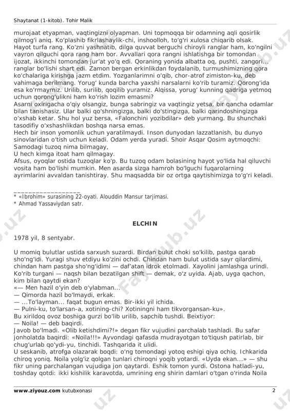 ko‘rinaveradi. chunki ular ekkan yomonlik daraxti tez shoxlaydi, mo‘l meva beradi. men shu yomonlik daraxtining ildizini izlab toparman, deb yana sizlarga shaytanat (1-kitob). tohir malik www.ziyouz.com kutubxonasi 2 murojaat etyapman, vaqtingizni olyapman. uni topmoqqa bir odamning aqli qosirlik qilmog‘i aniq. ko‘plashib fikrlashaylik-chi, inshoolloh, to‘g‘ri xulosa chiqarib olsak. hayot turfa rang. ko‘zni yashnatib, dilga quvvat berguchi chiroyli ranglar ham, ko‘ngilni vayron qilguchi qora rang ham bor. avvallari qora rangni ishlatishga bir tomondan ijozat, ikkinchi tomondan jur’at yo‘q edi. qoraning yonida albatta oq, pushti, zangori... ranglar bo‘lishi shart edi. zamon bergan erkinlikdan foydalanib, turmushimizning qora ko‘chalariga kirishga jazm etdim. yozganlarimni o‘qib, chor-atrof zimiston-ku, deb vahimaga berilmang. yorug‘ kunda barcha yaxshi narsalarni ko‘rib turamiz. qorong‘ida esa ko‘rmaymiz. urilib, surilib, qoqilib yuramiz. alqissa, yorug‘ kunning qadriga yetmoq uchun qorong‘ulikni ham ko‘rish lozim emasmi? asarni oxirigacha o‘qiy olsangiz, bunga sabringiz va vaqtingiz yetsa, bir qancha odamlar bilan tanishasiz. ular balki qo‘shningizga, balki do‘stingizga, balki qarindoshingizga …