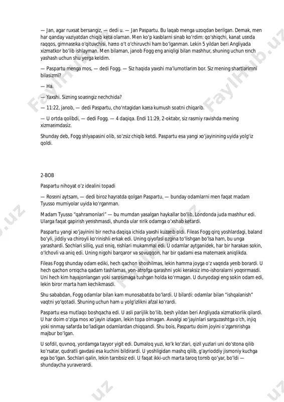 aramay, ko‘p yillardan beri u londondan chiqmagan. uni faqat uyidan klubga va klubdan uyiga ketayotganda ko‘rishardi. klubda u gazeta o‘qish va vist o‘ynash bilan mashg‘ul edi. u tez-tez yutardi, lekin pullarini xayriya ishlari uchun sarflardi. u uchun o‘yin san’at edi, lekin charchatmaydigan san’at. fileas fogg yolg‘iz yashardi. hech qachon uyning ichkarisiga begona kirmasdi. uni faqat bi a xizmatkor idora qilardi. nonushta va tushlikni klubda, aniq belgilangan vaqtda qilardi. har kecha soat 12 da uyiga qaytardi. sevil-roudagi uyi hashamatli emas, ammo qulay va ozoda edi. fogg xizmatkoridan mutlaq aniqlik talab qilardi. 2-oktabr kuni u xizmatkor james forster’ni ishdan bo‘shatdi, chunki u xo‘jayiniga soqol olish uchun suvni 86°f emas, 84°f haroratda olib kelgan edi. endi fogg yangi xizmatkorini kutardi. fileas fogg kresloga qo b o‘ rar, soat strelkalarini kuzatardi. soat 11:30 bo‘lganda u odatdagidek reform-klubga ke shi kerak edi. shu payt eshik taqilladi. xizmatdan bo‘sha lgan forster kirib: — yangi xizmatkor, — …