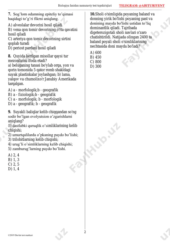 2-3 d) 2-4 telegram: @abituriyent biologiya fanidan namunaviy test topshiriqlari 2 ©2019 davlat test markazi 7. sog’lom odamning epiteliy to’qimasi haqidagi to’g’ri fikrni aniqlang. a) alveolalar devorini hosil qiladi b) vena qon tomir devorining o'rta qavatini hosil qiladi c) arteriya qon tomir devorining sirtini qoplab turadi d) periost pardani hosil qiladi 8. quyida berilgan misollar qaysi tur mezonlarini ifoda etadi? a) beluganing tanasi bo'ylab orqa, yon va qorin tomonida 5 qator romb shakldagi suyak plastinkalar joylashgan; b) lama, yalqov va chumolixo'r janubiy amerikada tarqalgan. a) a - morfologik;b - geografik b) a - fiziologik;b - geografik c) a - morfologik; b - morfologik d) a - geografik; b - geografik 9. suyakli baliqlar kelib chiqqandan so'ng sodir bo’lgan evolyutsion o’zgarishlarni aniqlang? 1) dastlabki quruqlik o’simliklarining kelib chiqishi; 2) umurtqalilarda o’pkaning paydo bo’lishi; 3) trilobitlarning kelib chiqishi; 4) urug’li o’simliklarning kelib chiqishi; 5) zamburug’larning paydo bo’lishi. a) 2, 4 b) 1, …