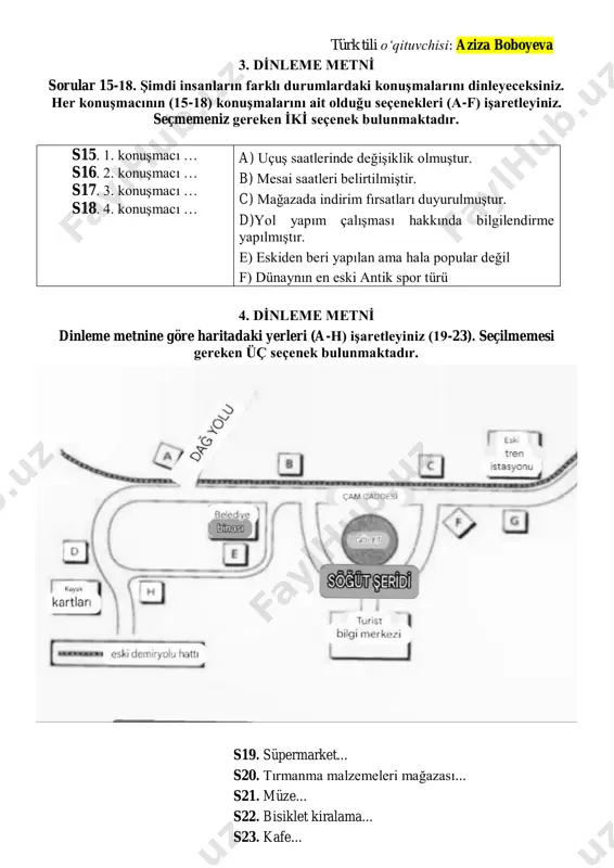 ̇ sorular 15-18. şimdi insanların farklı durumlardaki konuşmalarını dinleyeceksiniz. her konuşmacının (15-18) konuşmalarını ait olduğu seçenekleri (a-f) işaretleyiniz. seçmemeniz gereken i̇ki̇ seçenek bulunmaktadır. s15. 1. konuşmacı … s16. 2. konuşmacı … s17. 3. konuşmacı … s18. 4. konuşmacı … a) uçuş saatlerinde değişiklik olmuştur. b) mesai saatleri belirtilmiştir. c) mağazada indirim fırsatları duyurulmuştur. d)yol yapım çalışması hakkında bilgilendirme yapılmıştır. e) eskiden beri yapılan ama hala popular değil f) dünaynın en eski antik spor türü 4. di̇nleme metni̇ dinleme metnine göre haritadaki yerleri (a-h) işaretleyiniz (19-23). seçilmemesi gereken üç seçenek bulunmaktadır. s19. süpermarket... s20. tırmanma malzemeleri mağazası... s21. müze... s22. bisiklet kiralama... s23. kafe... türk tili oʻqituvchisi: aziza boboyeva 5. di̇nleme metni̇ sorular 24-29. aşağıdaki soruları okuyunuz ve dinleme metinlerine göre doğru seçeneği (a, b ya da c) işaretleyiniz 1.diyalog s24. cem’in mevcut işinden memnun olmama sebebi nedir? a) maaşının yetersiz olması b) i̇şinde kendini geliştirememesi c) i̇ş arkadaşlarıyla sorun yaşaması …
