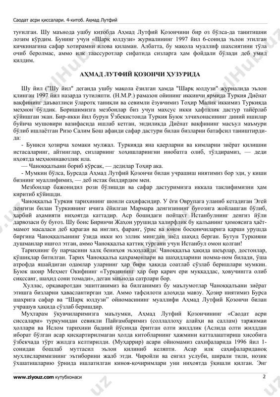 larini kupaytirib bersin. odatda, asarini o'qib egasining iqtidoriga baho beriladi. ma'qul kelsa, shaxsiyatiga ham qiziqish paydo bo'ladi shubhasiz, «saodat asri qissalari»ni o'qiy boshlaganingizdan uning muallifi kim, qanaqa odam degan savollar hayolingizga kelgan. uni yaqindan tanishga ishtiyoq saodat asri qissalari. 4-kitob. ahmad lutfiy www.ziyouz.com kutubxonasi 2 tug'ilgan. shu ma'noda ushbu kitobda ahmad lutfiy qozonchini bir oz bo'lsa-da tanitishni lozim ko'rdim. buning uchun «sharq yulduzi» jurnalining 1997 yil 6-sonida e'lon etilgan kichkinagina safar xotiramni ilova qilaman. albatta, bu maqola muallif shaxsiyatini to'la ochib berolmas, ammo ilk taassurotlar sifatida sizlarga ham foydali bo'ladi deb umid qildim. ahmad lutfiy qozonchi huzurida shu yil ("shu yil" deganda ushbu maqola yozilgan hamda "sharq yulduzi" jurnalida e'lon qlingan 1997 yil nazarda tutilyapti. (n.m.r.) ramazon oyining ikkinchi yarmida turkiya diyonat vaqfining da'vatlisi o'larotq taniqli va sevimli yozuvchimiz tohir malik ikkimiz turkiyada mehmon bo'ldik. borishimizga mezbonlar biz uchun maxsus ikki haftalik dastur tayyorlab qo'yishgan ekan. bir-ikki yil burun o'zbekistonda …
