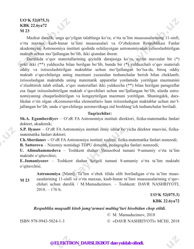 qituvchisi; e. jumaniyozov – toshkent shahar sergeli tumani 8-umumiy o‘rta ta’lim maktabi o‘qituvchisi. m 23 astronomiya [matn]: ta’lim o‘zbek tilida olib boriladigan o‘rta ta’lim muas- sasalarining 11-sinfi va o‘rta maxsus, kasb-hunar ta’limi muassasalarining o‘quv- chilari uchun darslik / m.mamadazimov. – toshkent: davr nashriyoti, 2018. – 176 b. uo‘k 52(075.3) kbk 22.6ya72 respublika maqsadli kitob jamg‘armasi mablag‘lari hisobidan chop etildi. © m. mamadazimov, 2018 isbn 978-9943-5024-1-3 © «davr nashriyoti» mchj, 2018 @elektron_darslikbot dan yuklab olindi. 3 kirish 1-mavzu. 1-§. astronomiya nimani o‘rganadi? uning rivojlanish tarixi va boshqa fanlar bilan aloqasi koinotning bizga eng yaqin va uzoq obyektlarini, sistemalarining hara katlari va fizik tabiatlarini o‘rganadigan fan astronomiya deb ataladi. astrono miya yunoncha «astron» – yulduz, «nomos» – qonun degan so‘zlardan tashkil topgan bo‘lib, osmon jismlari, ularning kelib chiqishi va tuzilishi, harakatlari, fizik tabiatlari va evo lutsiyalarini o‘rga nadigan fandir. astronomiya rivojining qisqacha tarixi. astronomiya ham boshqa bar- cha fanlar singari jamiyatning amaliy …