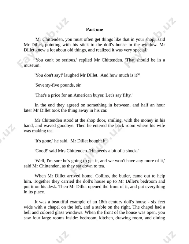 t change for the worse. but let's see who lives here.' he put the dolls in a line in front of him. there was a gentleman and a lady in blue - he was in a suit and she in a fine dress. there were two children, a boy and a girl, together with a cook, a nurse, a servant, a coach driver, and three stable boys. 'is there anyone more? perhaps.' the four-poster bed had its curtains closed and he put his finger between them and felt inside. he pulled it out quickly because it seemed to him something there had felt almost alive. when he opened the curtains, he discovered an old gentleman with white hair in a long white nightgown, and put him with the others. that was all of them. it was nearly dinner time, so in five minutes mr dillet put all the dolls back …