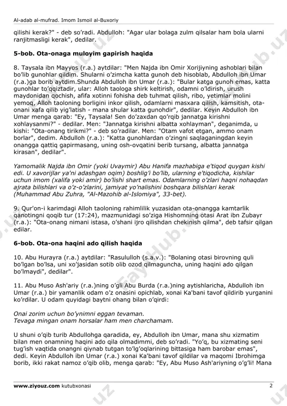 rligini bilmayman. shuning uchun onang tirikmi, deb so’ragan edim", dedilar". ya'ni onasi tirik bo’lib, bola haqida duo qilgan bo’lsa, odam o’ldirishdek katta gunoh bo’lsa ham, o’z fazlu karami bilan avf qilishidan umid qilardim, demoqchi bo’lsa kerak. 3-bob ham "ota-onaga yaxshshik va e'tibor", deb atalib, undagi 5-6-hadislarda aynan 1- 2-hadislardagi mazmun takrorlangan. 4-bob. ota-ona zulm qilsa ham, ularga yaxshilik qilaverish haqida 7. abdulloh ibn abbos (r.a.)dan rivoyat qilindi. "qaysi bir musulmon farzandi savob umidi bilan ertalab ota-onasini ziyorat qilsa, alloh taolo unga jannatdan ikkita eshik ochadi. agar ulardan bittasini ziyorat qilsa, unga jannatning bir eshigini ochadi. bola ota-onasidan qaysi birini xafa qilsa, uni rozi qilmaguncha alloh taolo undan rozi bo’lmaydi", dedilar. shunda bir kishi: "agarda ota-onalar bolaga zulm qilsa, bola nima al-adab al-mufrad. imom ismoil al-buxoriy www.ziyouz.com kutubxonasi 2 qilishi kerak?" - deb so’radi. abdulloh: "agar ular bolaga zulm qilsalar ham bola ularni ranjitmasligi kerak", dedilar. 5-bob. ota-onaga muloyim gapirish haqida …