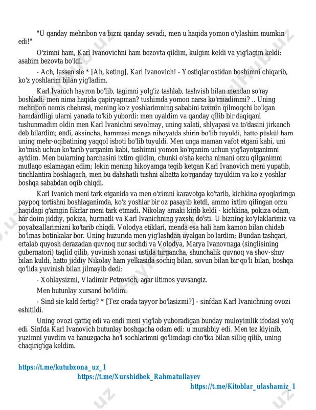 va keyin yonimga kelib, mening oyoqlarimga o'tirdi va cho'ntagidan snuff qutisini chiqardi. o'zimni uxlab yotgandek tutdim. karl ivanich avval hidladi, burnini artdi, barmoqlarini qoqdi va keyin faqat menga qarab boshladi. u kulib yubordi va tovonimni qitira boshladi. - rahmatulloh, rohiba, folenzer! * [xo'sh, yaxshi, yalqov!] - dedi u. men qitiqlashdan qanchalik qo'rqqan bo'lsam ham, to'shagimdan sakrab tushmadim va unga javob bermadim, faqat boshimni yostiq ostiga chuqurroq yashirib, bor kuchim bilan oyoqlarimni tepdim va kulishdan saqlanishga harakat qildim. https://t.me/kutubxona_uz_1 https://t.me/xurshidbek_rahmatullayev https://t.me/kitoblar_ulashamiz_1 https://t.me/kutubxona_uz_1 https://t.me/xurshidbek_rahmatullayev https://t.me/kitoblar_ulashamiz_1 "u qanday mehribon va bizni qanday sevadi, men u haqida yomon o'ylashim mumkin edi!" o'zimni ham, karl ivanovichni ham bezovta qildim, kulgim keldi va yig'lagim keldi: asabim bezovta bo'ldi. - ach, lassen sie * [ah, keting], karl ivanovich! - yostiqlar ostidan boshimni chiqarib, ko'z yoshlarim bilan yig'ladim. karl ivanich hayron bo'lib, tagimni yolg'iz tashlab, tashvish bilan mendan so'ray boshladi: men nima haqida gapiryapman? tushimda yomon narsa ko'rmadimmi? …