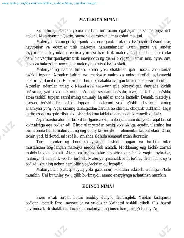 huning uchun ham oltin yog‟ochdan og‟irroqdir. materiya bir (qattiq, suyuq yoki gazsimon) holatdan ikkinchi holatga o‟tishi mumkin. uni butunlay yo‟q qilib bo‟lmaydi, ammo energiyaga aylantirish mumkin. koinot nima? bizni o‟rab turgan butun moddiy dunyo, shuningdek, yerdan tashqarida bo‟lgan kosmik fazo, sayyoralar va yulduzlar koinotni tashkil qiladi. o‟z hayoti davomida turli shakllarga kiradigan materiyaning boshi ham, adog‟i ham yo‟q. www.kitob.uz saytida elektron kitoblar, audio ertaklar, darsliklar mavjud ko‟pchilik munajjimlar, koinot bundan 15 000 mlrd. yil muqaddam sodir bo‟lgan kuchli portlash natijasida vujudga kelgan, deb hisoblaydi. olimlar «katta zarba» deb ataydigan bu kuchli portlash qaynoq gazlarni turli tomonlarga haydab yubordi va, nihoyat, o‟sha gazlardan galaktikalar, yulduzlar va sayyoralar tashkil topdi. koinotning chek-chegarasi bo‟lmasa kerak. boz ustiga, u tobora kengaymoqda, ya'ni uni tashkil etuvchi galaktikalar, yulduzlar va quyosh sistemalari o‟z o‟rnini o‟zgartirib, barcha yo‟nalishlar bo‟yicha markazidan uzoqlashib bormoqda. hatto eng zamonaviy astronomik vositalarning ham butun koinotni qamrab olishga kuchi yetmaydi. vaholonki, ular bizdan …